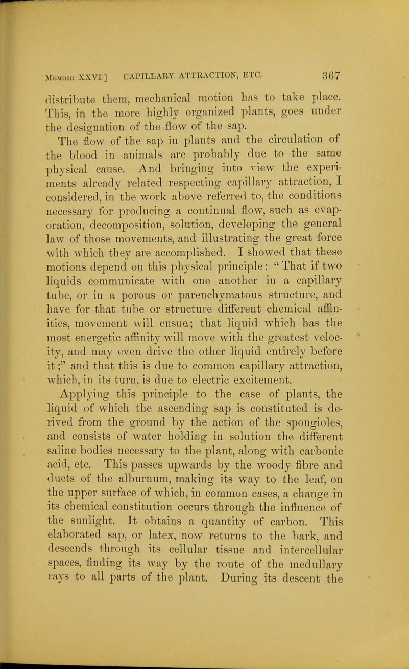 distribute thera, mechanical motion has to take place. This, in the more highly organized plants, goes under the designation of the flow of the sap. The flow of the sap in plants and the circulation of the blood in animals are probably due to the same physical cause. And bringing into view the experi- ments already related respecting capillaiy attraction, I considered, in the work above referred to, the conditions necessary for producing a continual flow, such as evap- oration, decomposition, solution, developing the general law of those movements, and illustrating the great force with which they are accomplished. I showed that these motions depend on this physical principle:  That if two liquids communicate with one another in a capillary tube, or in a porous or parenchymatous structure, and have for that tube or structure ditferent chemical affin- ities, movement will ensua; that liquid which has the most energetic affinity will move with the greatest veloc- ity, and may even drive the other liquid entirely before it; and that this is due to common capillar}^ attraction, which, in its turn, is due to electric excitement. Applying this principle to the case of plants, the liquid of which the ascending sap is constituted is de- rived from the ground by the action of the spongioles, and consists of water holding in solution the different saline bodies necessary to the plant, along with carbonic acid, etc. This passes upwards by the woody fibre and ducts of the alburnum, making its way to the leaf, on the upper surface of which, in conmion cases, a change in its chemical constitution occurs through the influence of the sunlight. It obtains a quantity of carbon. This elaborated sap, or latex, now returns to the bark, and descends through its cellular tissue and intercellular spaces, finding its way by the route of the medullary rays to all parts of the plant. During its descent the