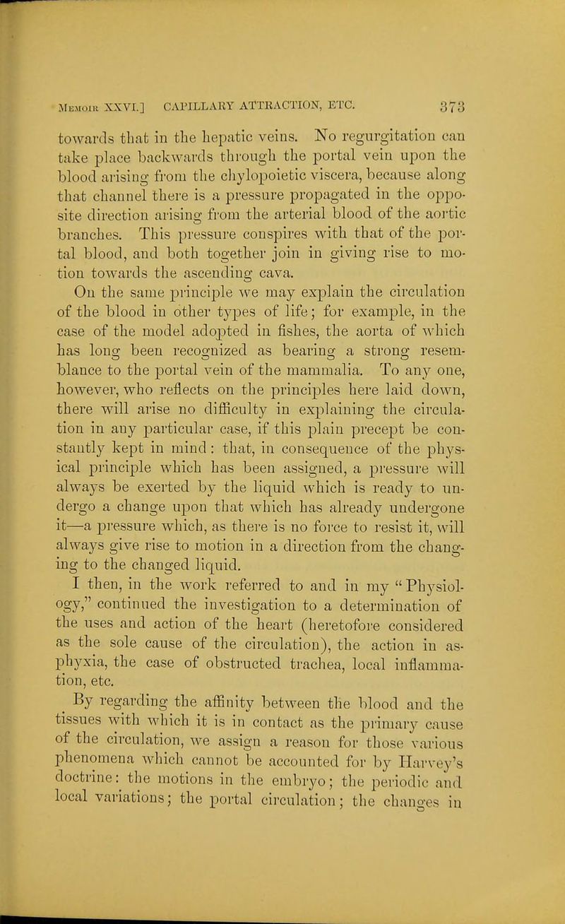towcards that in the hepatic veins. No regurgitation can take place backwards through the portal vein upon the blood arising from the cliylopoietic viscera, because along that channel there is a pressure propagated in the oppo- site direction arising from the arterial blood of the aortic branches. This pressure conspires with that of the j)or- tal blood, and both together join in giving rise to mo- tion towards the ascending cava. On the same priuci23le we may explain the circulation of the blood in other types of life; for example, in the case of the model adopted in fishes, the aorta of which has lono; been recoo-nized as bearing a strong resem- blance to the portal vein of the mammalia. To any one, however, who reflects on the principles here laid down, there will arise no difficulty in explaining the circula- tion in any particular case, if this plain precept be con- stantly kept in mind : that, in consequence of the phys- ical principle which has been assigned, a pressure will always be exerted by the liquid which is ready to un- dergo a change upon that which has already undei-gone it—a pressure which, as there is no force to resist it, will always give rise to motion in a direction from the chang- ing to the changed liquid. I then, in the work referred to and in my  Physiol- ogy, continued the investigation to a determination of the uses and action of the heart (heretofoi-e considered as the sole cause of the circulation), the action in as- phyxia, the case of obstructed trachea, local inflamma- tion, etc. _ By regarding the affinity between the blood and the tissues with which it is in contact as the primary cause of the circulation, we assign a reason for those various phenomena which cannot be accounted for by Harvey's doctrine: the motions in the embryo; the periodic and local variations; the portal circulation; the chano-es in