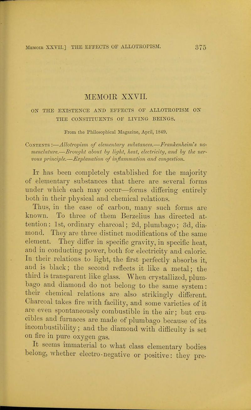 MEMOIR XXVII. OlSr THE EXISTENCE AND EFFECTS OF ALLOTROPISM ON THE CONSTITUENTS OF LIVING BEINGS. Erom the Philosophical Magazine, April, 1849. Contents :—AllotropisTn of elementary substances.—FranJcenheini's no- menclature.—Brought about by lic/ht, heat, electricity, and by the ner- vous principle.—Explanation of inflammation and congestion. It has been completely established for the majority of elementary substances that there are several forms under which each may occur—forms differing entirely both in their physical and chemical relations. Thus, in the case of carbon, many such forms are known. To three of them Berzelius has directed at- tention: 1st, ordinary charcoal; 2d, plumbago; 3d, dia- mond. They are three distinct modifications of the same element. They differ in specific gravity, in specific heat, and in conducting power, both for electricity and caloric. In their relations to light, the first perfectly absorbs it, and is black; the second reflects it like a metal; the third is transparent like glass. When crystallized, plum- bago and diamond do not belong to the same system: their chemical relations are also strikingly different. Charcoal takes fire with facility, and some varieties of it are even spontaneously combustible in the air; but cru- cibles and furnaces are made of plumbago because of its incombustibility; and the diamond with difficulty is set on fire in pure oxygen gas. It seems immaterial to what class elementary bodies belong, whether electro-negative or positive: they pre-