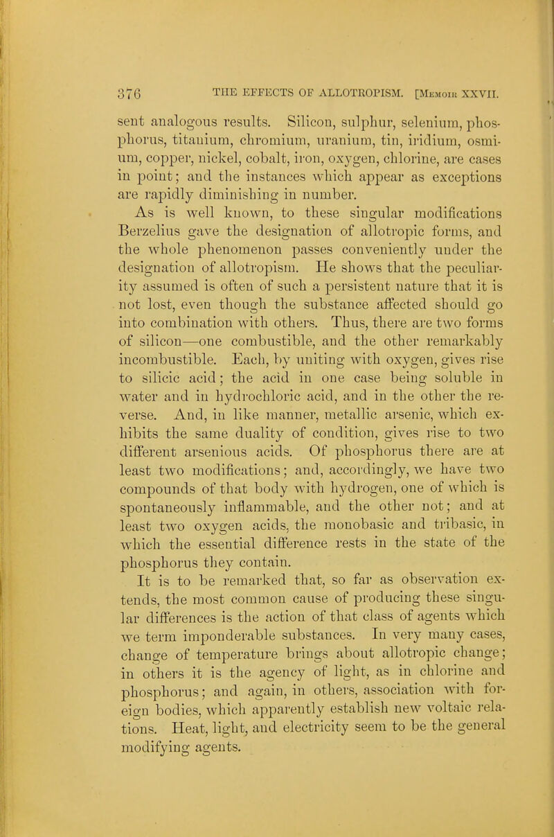 sent analogous results. Silicon, sulphur, selenium, phos- phorus, titanium, chromium, uranium, tin, ii'idium, osmi- um, copper, nickel, cobalt, iron, oxygen, chlorine, are cases in point; and the instances which appear as exceptions are rapidly diminishing in number. As is well known, to these singular modifications Berzelius gave the designation of allotropic forms, and the whole phenomenon passes conveniently under the designation of allotropism. He shows that the peculiar- ity assumed is often of such a persistent nature that it is not lost, even though the substance affected should go into combination with others. Thus, there are two forms of silicon—one combustible, and the other remarkably incombustible. Each, by imiting with oxygen, gives rise to silicic acid; the acid in one case being soluble in water and in hydrochloric acid, and in the other the re- verse. And, in like manner, metallic arsenic, which ex- hibits the same duality of condition, gives rise to two different arsenious acids. Of phosphorus there are at least two modifications; and, accordingly, we have two compounds of that body with hydrogen, one of which is spontaneously inflammable, and the other not; and at least two oxygen acids, the monobasic and tribasic, in which the essential difference rests in the state of the phosphorus they contain. It is to be remarked that, so far as observation ex- tends, the most common cause of producing these singu- lar differences is the action of that class of agents which we term imponderable substances. In very many cases, change of temperature brings about allotropic change; in others it is the agency of light, as in chlorine and phosphorus; and again, in others, association with for- eign bodies, which apparently establish new voltaic rela- tions. Heat, light, and electricity seem to be the general modifying agents.