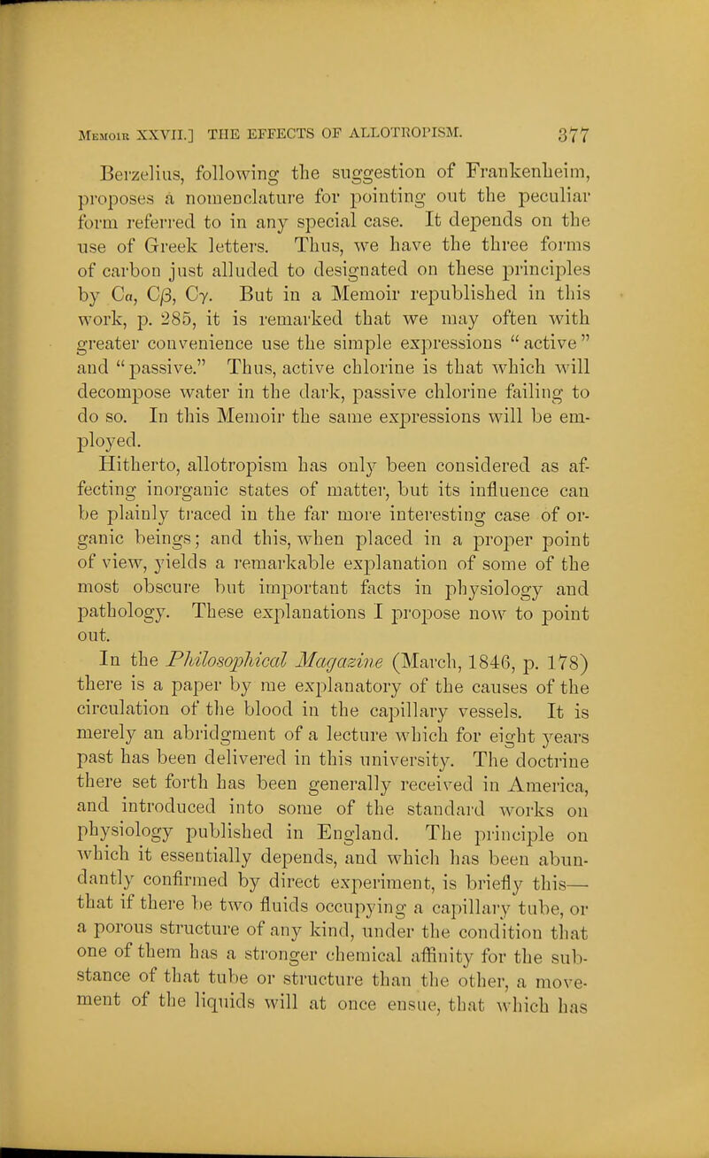 Berzeliiis, following the suggestion of FrankenLeim, proposes a, nomenclature for pointing out the peculiar form referred to in any special case. It dej)ends on the use of Greek letters. Thus, we have the three forms of carbon just alluded to designated on these principles by Ca, C/3, Cy. But in a Memoir republished in this work, p. 285, it is remarked that we may often with greater convenience use the simple expressions active and passive. Thus, active chlorine is that which will decompose water in the dark, passive chlorine failing to do so. In this Memoir the same exj^ressions will be em- ployed. Hitherto, allotropisra has only been considered as af- fecting inorganic states of matter, but its influence can be plainly ti'aced in the far more interesting case of or- ganic beings; and this, when placed in a proj)er point of view, yields a remarkable explanation of some of the most obscure but important facts in physiology and j)athology. These explanations I projoose now to point out. In the PMloso^Mcal Magazine (March, 1846, p. 178) there is a paper by me explanatory of the causes of the circulation of the blood in the capillary vessels. It is merely an abridgment of a lecture which for eight years past has been delivered in this university. The doctrine there set forth has been generally received in America, and introduced into some of the standai-d works on physiology published in England. The principle on which it essentially depends, and which has been abun- dantly confirmed by direct experiment, is briefly this— that if there be two fluids occupying a capillary tube, or a porous structure of any kind, under the condition tliat one of them has a stronger chemical afiinity for the sub- stance of that tube or structure than the other, a move- ment of the liquids will at once ensue, that which lias