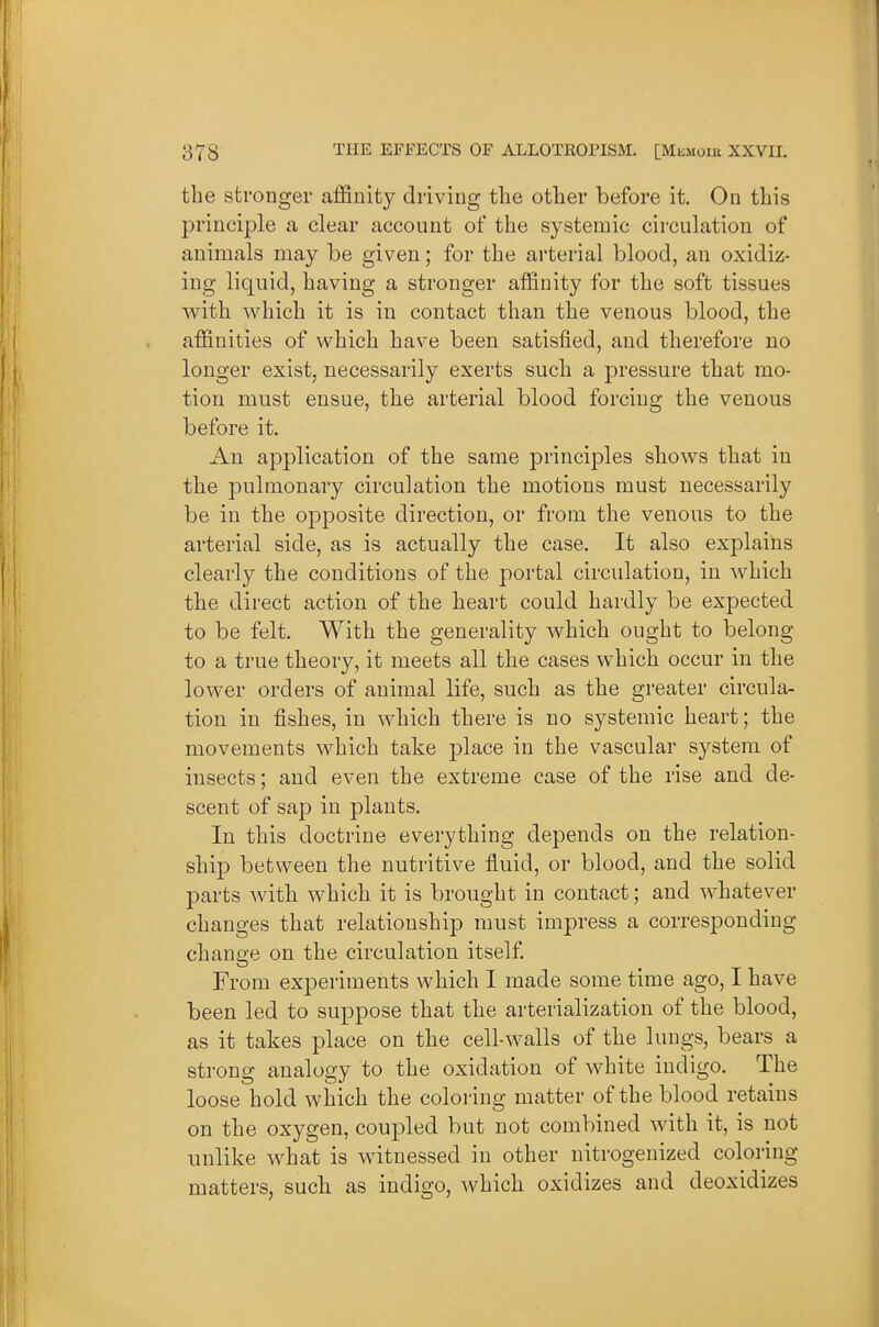 the stronger affinity driving the other before it. On this principle a clear account of the systemic circulation of animals may be given; for the arterial blood, an oxidiz- ing liquid, having a stronger affinity for the soft tissues with which it is in contact than the venous blood, the affinities of which have been satisfied, and therefore no longer exist, necessarily exerts such a pressure that mo- tion must ensue, the arterial blood forcing the venous before it. Au application of the same principles shows that in the pulmonary circulation the motions must necessarily be in the opposite direction, or from the venous to the arterial side, as is actually the case. It also explains clearly the conditions of the portal circulation, in which the direct action of the heart could hardly be expected to be felt. With the generality which ought to belong to a true theory, it meets all the cases which occur in the lower orders of animal life, such as the greater circula- tion in fishes, in which there is no systemic heart; the movements which take place in the vascular system of insects; and even the extreme case of the rise and de- scent of sap in plants. In this doctrine everything depends on the relation- ship between the nutritive fluid, or blood, and the solid parts with which it is brought in contact; and whatever changes that relationship must impress a corresponding change on the circulation itself From experiments which I made some time ago, I have been led to suppose that the arterialization of the blood, as it takes place on the cell-walls of the lungs, bears a strong analogy to the oxidation of white indigo. The loose hold which the coloring matter of the blood retains on the oxygen, coupled but not combined with it, is not unlike what is witnessed in other nitrogenized coloring matters, such as indigo, which oxidizes and deoxidizes