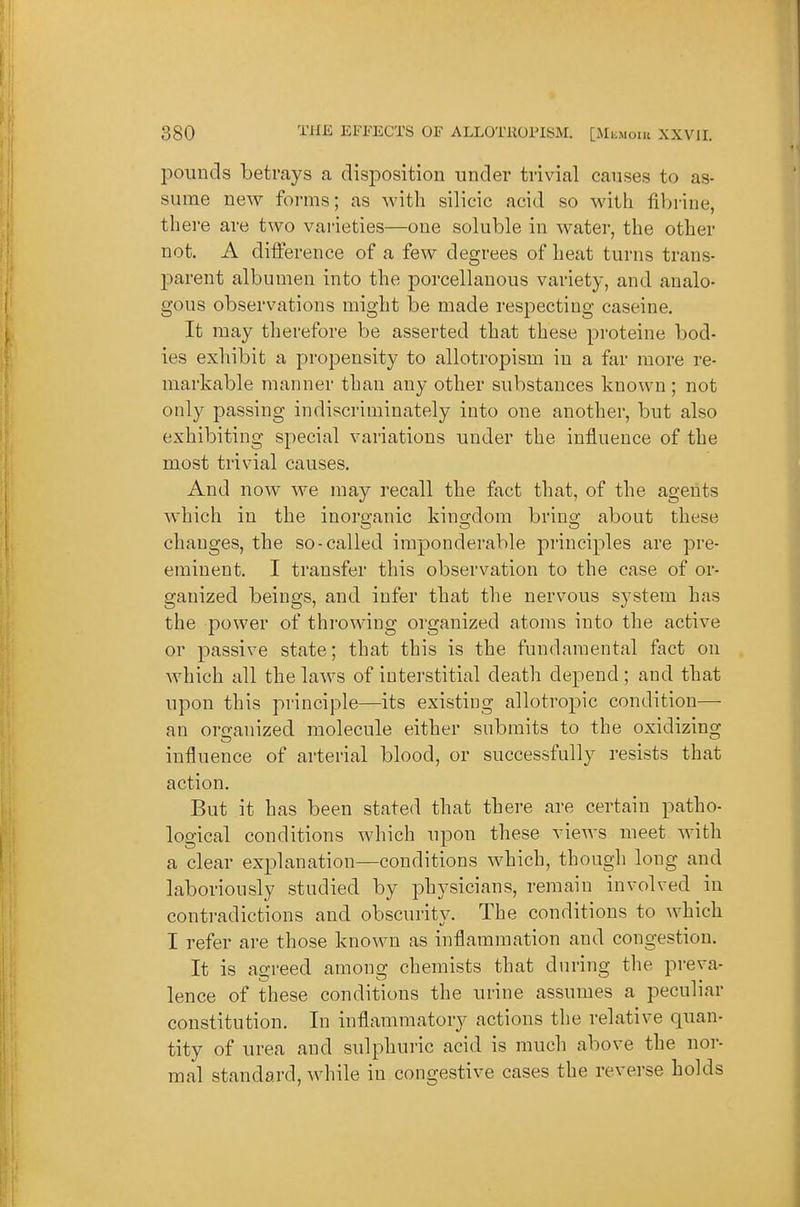 pounds betrays a disposition under trivial causes to as- sume new forms; as with silicic acid so with tibrine, there are two varieties—one soluble in water, the other not. A difference of a few degrees of heat turns trans- parent albumen into the porcellanous variety, and analo- gous observations might be made respecting caseine. It may therefore be asserted that these proteine bod- ies exhibit a propensity to allotropism in a far more re- markable manner than any other substances known ; not only passing indiscriminately into one another, but also exhibiting special variations under the influence of the most trivial causes. And now we may recall the fact that, of the agents which in the inorganic kingdom bring about these changes, the so-called imponderable principles are pre- eminent. I transfer this observation to the case of or- ganized beings, and infer that the nervous system has the power of throwing organized atoms into the active or passive state; that this is the fundamental fact on Avhich all the laws of interstitial death depend ; and that upon this principle—its existing allotropic condition— an organized molecule either submits to the oxidizing influence of arterial blood, or successfully resists that action. But it has been stated that there are certain patho- logical conditions which upon these vieAvs meet with a clear explanation—conditions which, though long and laboriously studied by physicians, remain involved in contradictions and obscurity. The conditions to which I refer are those known as inflammation and congestion. It is agreed among chemists that during the preva- lence of these conditions the urine assumes a peculiar constitution. In inflammatory actions the relative quan- tity of urea and sulphuric acid is much above the nor- mal standard, while in congestive cases the reverse holds