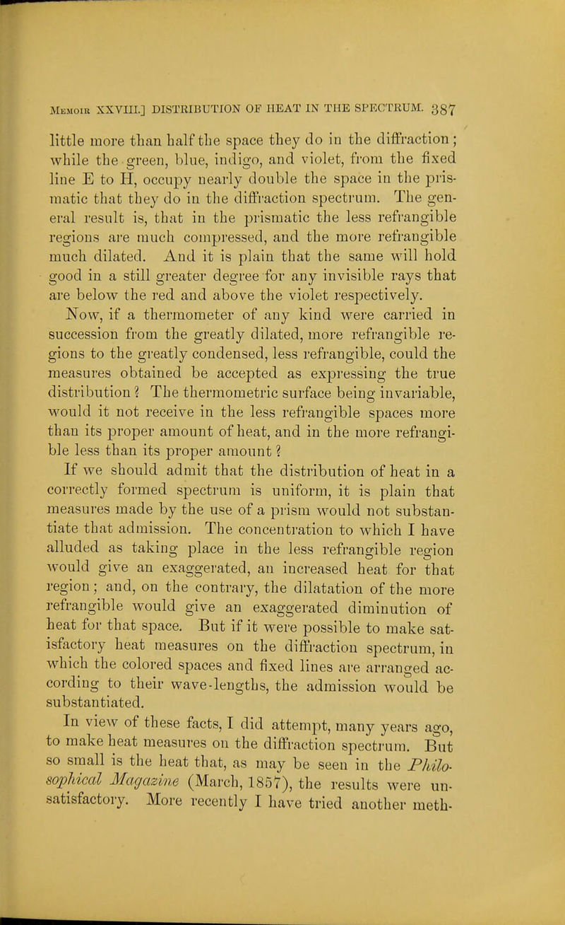 little more than half the space they do in the diffraction ; while the green, blue, indigo, and violet, from the fixed line E to H, occupy nearly double the space in the pris- inatic that they do in the diffraction spectrum. The gen- eral result is, that in the prismatic the less refrangible regions are much compressed, and the more refrangible much dilated. And it is plain that the same will hold good in a still greater degree for any invisible rays that are below the red and above the violet res^^ectively. Now, if a thermometer of any kind were carried in succession from the greatly dilated, more refrangible re- gions to the greatly condensed, less refrangible, could the measures obtained be accepted as expressing the true distribution ? The therraometric surface being invariable, would it not receive in the less refrangible spaces more than its jDi'oper amount of heat, and in the more refrangi- ble less than its proper amount ? If we should admit that the distribution of heat in a correctly formed spectrum is uniform, it is plain that measures made by the use of a pi'ism would not substan- tiate that admission. The concenti-ation to which I have alluded as taking place in the less refrangible region would give an exaggerated, an increased heat for that region; and, on the contrary, the dilatation of the more refrangible would give an exaggerated diminution of heat for that space. But if it were possible to make sat- isfactory heat measures on the diffraction spectrum, in which the colored spaces and fixed lines are arranged ac- cording to their wave-lengths, the admission would be substantiated. In view of these facts, I did attempt, many years ago, to make heat measures on the diffraction spectrum. Biit so small is the heat that, as may be seen in the Pkilo- sopUcal Magazine (March, 1857), the results were un- satisfactory. More recently I have tried another meth-