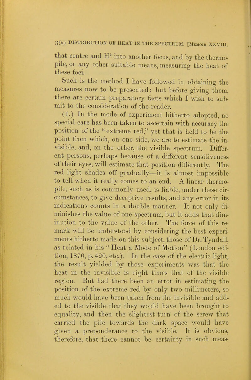 that centre and tP into another focus, and by the thermo- pile, or any other suitable means, measuring the heat of these foci. Such is the method I have followed in obtaining the measures now to be presented: but before giving thera, there are certain preparatoiy facts which I wish to sub- mit to the consideration of the reader. (1.) In the mode of experiment hitherto adopted, no special care has been taken to ascertain with accuracy the position of the  extreme red, yet that is held to be the point from which, on one side, we are to estimate the in- visible, and, on the other, the visible spectrum. Differ- ent persons, perhaps because of a different sensitiveness of their eyes, will estimate that position differently. The red light shades off gradual!}^—it is almost impossible to tell when it really comes to an end. A linear thermo- pile, such as is commonly used, is liable, under these cir- cumstances, to give deceptive results, and any error in its indications counts in a double manner. It not only di- minishes the value of one spectrum, but it adds that dim- inution to the value of the other. The force of this re- mark will be understood by considering the best experi- ments hitherto made on this subject, those of Dr. Tyndall, as related in his Heat a Mode of Motion (London edi- tion, 1870, p. 420, etc.). In the case of the electric light, the result yielded by those experiments was that the heat in the invisible is ei^ht times that of the visible region. But had there been an error in estimating the position of the extreme red by only two millimeters, so much would have been taken from the invisible and add- ed to the visible that they would have been brought to equality, and then the slightest turn of the screw that carried the pile towards the dark space would have given a preponderance to the visible. It is obvious, therefore, that there cannot be certainty in such meas-