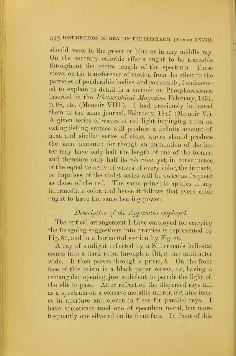 should cease in the green or blue or in any middle ray. On the contrary, calorific effects ought to be traceable throughout the entire length of the spectrum. These views on the transference of motion from the ether to the particles of ponderable bodies, and conversely, I endeavor- ed to explain in detail in a memoir on Phosphorescence inserted in the Fhilosophical Magazine, February, 1851, p. 98, etc. (Memoir VIII). I had previously indicated them in the same journal, February, 1847 (Memoir V.). A given series of waves of red light impinging upon an extinguishing surface will produce a definite amount of heat, and similar series of violet waves should produce the same amount; for though an undulation of the lat- ter may have only half the length of one of the former, and therefore only half its vis viva, yet, in consequence of the equal velocity of waves of every color, the impacts, or impulses, of the violet series will be twice as frequent as those of the red. The same principle applies to any intermediate color, and hence it follows that every color ought to have the same heating j)ower. Description of the Apparatus employed. The optical arrangement I have employed for carrying the foregoing suggestions into practice is represented by Fig. 87, and in a horizontal section by Fig. 88. A ray of sunlight reflected by a Silberman's heliostat comes into a dark room through a slit, a, one millimeter wide. It then passes through a prism, h. On the front face of this prism is a black paper screen, c c, having a rectangular opening, just sufficient to permit the light of the slit to pass. After refraction the dispersed rays fall as a spectrum on a concave metallic mirror, del, nine inch- es in aperture and eleven in focus for parallel raj^s. I have sometimes used one of speculum metal, but more frequently one silvered on its front face. In front of this