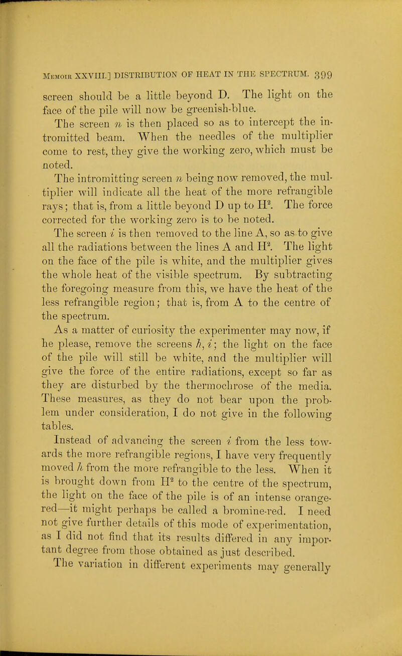 screen should be a little beyond D. The light on the face of the pile will now be greenish-blue. The screen n is then placed so as to intercept the in- tromitted beam. When the needles of the multiplier come to rest, they give the working zero, which must be noted. The intromitting screen n being now removed, the mul- tiplier will indicate all the heat of the more refrangible rays; that is, from a little beyond D up to HI The force corrected for the working zero is to be noted. The screen i is then removed to the line A, so as to give all the radiations between the lines A and The light on the face of the pile is white, and the multiplier gives the whole heat of the visible spectrum. By subtracting the foregoing measure from this, we have the heat of the less refrangible region; that is, from A to the centre of the spectrum. As a matter of curiosity the experimenter may now, if he please, remove the screens the light on the face of the pile will still be white, and the multiplier will give the force of the entire radiations, except so far as they are disturbed by the thermochrose of the media. These measures, as they do not bear upon the prob- lem under consideration, I do not give in the following tables. Instead of advancing the screen i from the less tow- ards the more refrangible i-egions, I have very frequently moved h from the more refrangible to the less. When it is brought down from to the centre of the spectrum, the light on the face of the pile is of an intense orange- red—it might perhaps be called a bromine-red. I need not give further details of this mode of experimentation, as I did not find that its results differed in any impor- tant degree from those obtained as just described. The variation in different experiments may generally