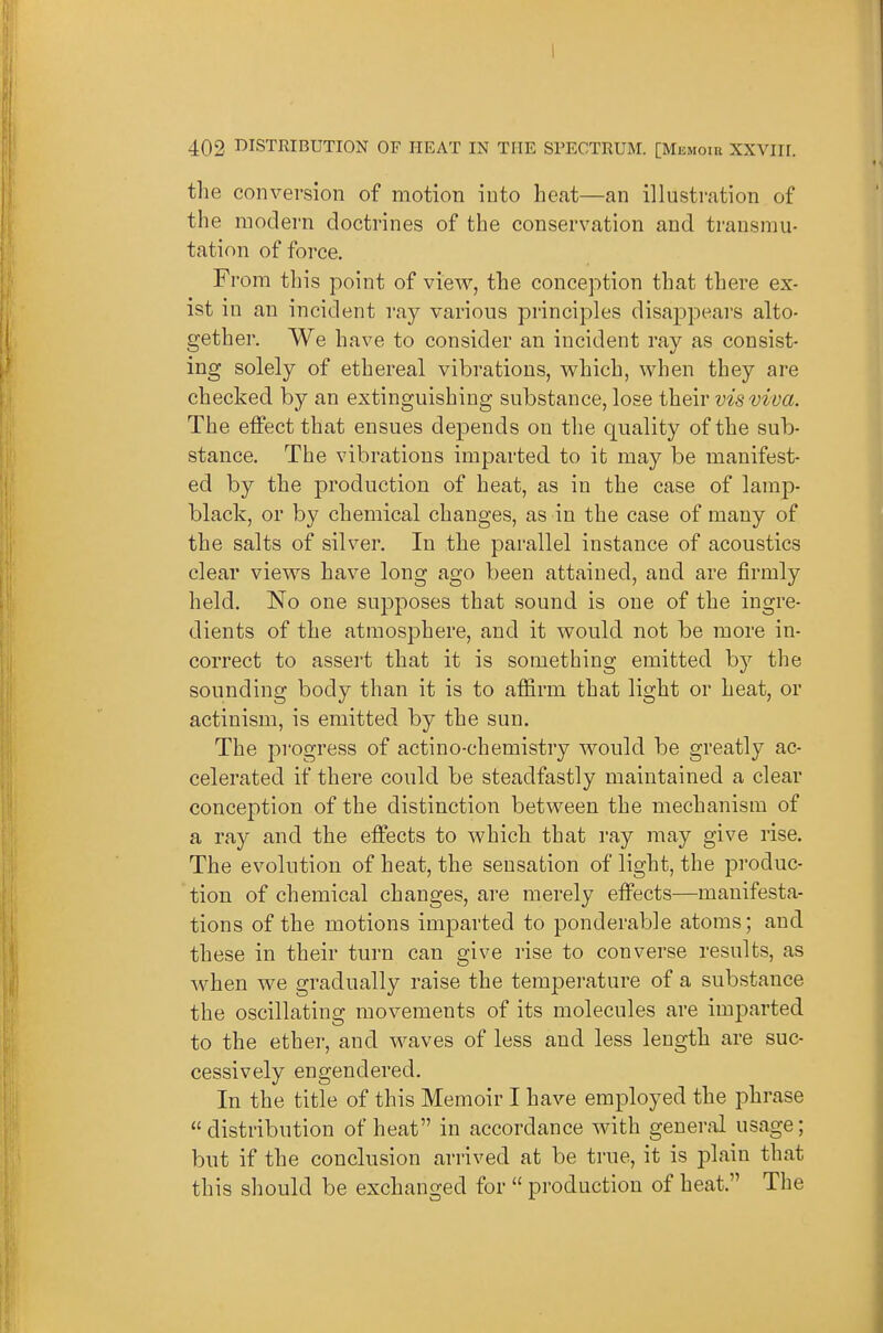 the conversion of motion into heat—an illustration of the modern doctrines of the conservation and transmu- tation of force, Fi •ora this point of view, the conception that there ex- ist in an incident ray various principles disappears alto- gether. We have to consider an incident ray as consist- ing solely of ethereal vibrations, which, when they are checked by an extinguishing substance, lose their vis viva. The effect that ensues depends on the quality of the sub- stance. The vibrations imparted to it may be manifest- ed by the production of heat, as in the case of lamp- black, or by chemical changes, as in the case of many of the salts of silver. In the parallel instance of acoustics clear views have long ago been attained, and are firmly held. No one supposes that sound is one of the ingre- dients of the atmosphere, and it would not be more in- correct to assert that it is something emitted by the sounding body than it is to affirm that light or heat, or actinism, is emitted by the sun. The progress of actino-chemistry would be greatly ac- celerated if there could be steadfastly maintained a clear conception of the distinction between the mechanism of a ray and the effects to which that ray may give rise. The evolution of heat, the sensation of light, the produc- tion of chemical changes, are merely effects—manifesta- tions of the motions imparted to ponderable atoms; and these in their turn can give rise to converse results, as when we gradually raise the temperature of a substance the oscillating movements of its molecules are imparted to the ether, and waves of less and less length are suc- cessively engendered. In the title of this Memoir I have employed the phrase distribution of heat in accordance with general usage; but if the conclusion arrived at be true, it is plain that this should be exchanged for  production of heat. The