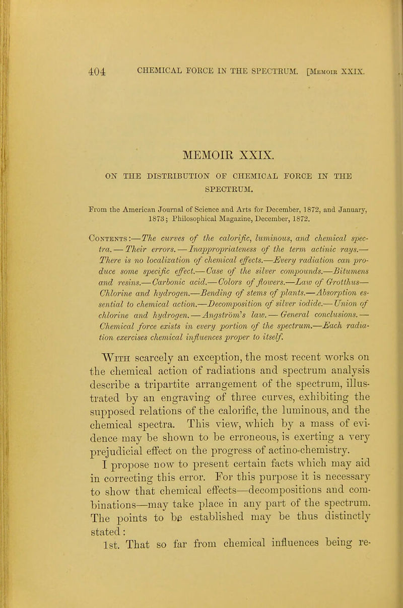 MEMOIR XXIX. ox THE DISTEIBUTION OF CHEMICAL FORCE IN THE SPECTRUM. From the American Journal of Science and Arts for December, 1872, and Januaiy, 1873; Philosophical Magazine, December, 1872. Contents:—The curves of the calorific, luminous, and chemical S2)ec- tra. — Their errors,—Inappropriateness of the term actinic rays.— There is no localization of chemical effects.—Every radiation can pro- duce some specific effect.— Case of the silver compounds.—Bitumens and resins.— Carbonic acid.— Colors of flowers.—Laiv of Qrotthus— Chlorine and hydrogen.—Bending of stems of pilants.—Absorption es- sential to chemical action.—Decomposition of silver iodide.— Union of chlorine and hydrogen.—Angstrom''s laiv. — General conclusions.— Chemical force exists in every portion of the spectrum.—Each radia' tion exercises chemical influences pi-oper to itself. With scarcely an exception, the most recent works on the chemical action of radiations and sj)ectrum analysis describe a tripartite arrangement of the spectrum, illus- trated by an engraving of three curves, exhibiting the supposed relations of the calorific, the luminous, and the chemical spectra. This view, which by a mass of evi- dence may be shown to be erroneous, is exerting a very prejudicial effect on the progress of actino-chemistry. I propose now to present certain facts which may aid in correcting this error. For this purpose it is necessary to show that chemical effects—decompositions and com- binations—may take place in any ]3art of the spectrum. The points to be established may be thus distinctly stated: 1st. That so far from chemical influences being re-