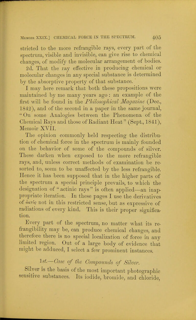 stricted to the move refi'cangible rays, every ^Dart of the spectrum, visible and invisible, can give rise to chemical changes, of modify the molecular arrangement of bodies. 2d. That the ray effective in producing chemical or molecular changes in any special substance is determined by the absorptive property of that substance. I may here remark that both these propositions were maintained by me many years ago : an example of the first will be found in the Philosopliical Magazine (Dec, 1842), and of the second in a paj)er in the same journal,  On some AnaloQ-ies between the Phenomena of the Chemical Eays and those of Radiant Heat (Sept., 1841), Memoir XVII. The opinion commonly held respecting the distribu- tion of chemical force in the spectrum is mainly founded on the behavior of some of the compounds of silver. These darken when exposed to the more refrangible rays, and, unless correct methods of examination be re- sorted to, seem to be unaffected by the less refrangible. Hence it has been supposed that in the higher parts of the spectrum a special principle prevails, to which the designation of  actinic rays  is often applied—an inap- propriate iteration. In these pages I use the derivatives of hKTiQ not in this restricted sense, but as expressive of radiations of every kind. This is their proper significa- tion. Every part of the spectrum, no matter what its re- frangibility may be, can produce chemical changes, and therefore there is no special localization of force in any limited region. Out of a large body of evidence that might be adduced, I select a few prominent instances. 1 St.—Case of the Oo7npounds of Silver. Silver is the basis of the most important photogi-aphic sensitive substances. Its iodide, bromide, and chloride,
