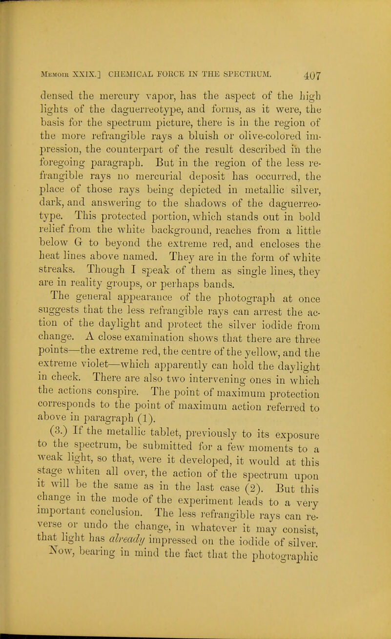 densed the mercury vapor, has the aspect of the high lights of the daguerreotype, and forms, as it were, the basis for the spectrum picture, there is in the region of the more refrangible rays a bluish or olive-colored im- pression, the counterpart of the result described in the foregoing paragraph. But in the region of the less re- frangible rays no mercurial deposit has occurred, the place of those rays being depicted in metallic silver, dark, and answering to the shadows of the daguerreo- type. This protected portion, which stands out in bold relief from the white background, reaches from a little below G to beyond the extreme red, and encloses the heat lines above named. They are in the form of white streaks. Though I speak of them as single lines, they are in reality groups, or perhaps bands. The genei-al appearance of the photograph at once suggests that the less refrangible rays can arrest the ac- tion of the daylight and protect the silver iodide from change. A close examination shows that there are three points—the extreme red, the centre of the yellow, and the extreme violet—which apparently can hold the daylight in check. There are also two intervening ones in which the actions conspire. The point of maximum protection corresponds to the point of maximum action referred to above in paragraph (1). (3.) If the metallic tablet, previously to its exposure to the spectrum, be submitted for a few moments to a weak light, so that, were it developed, it would at this stage whiten all over, the action of the spectrum upon It will be the same as in the last case (2). But this change in the mode of the experiment leads to a very miportant conclusion. The less i-efrangible rays can re- verse or undo the change, in whatever it may consist that light has alreadii impressed on the iodide of silver' Now, bearing in mind the fact that the photographic