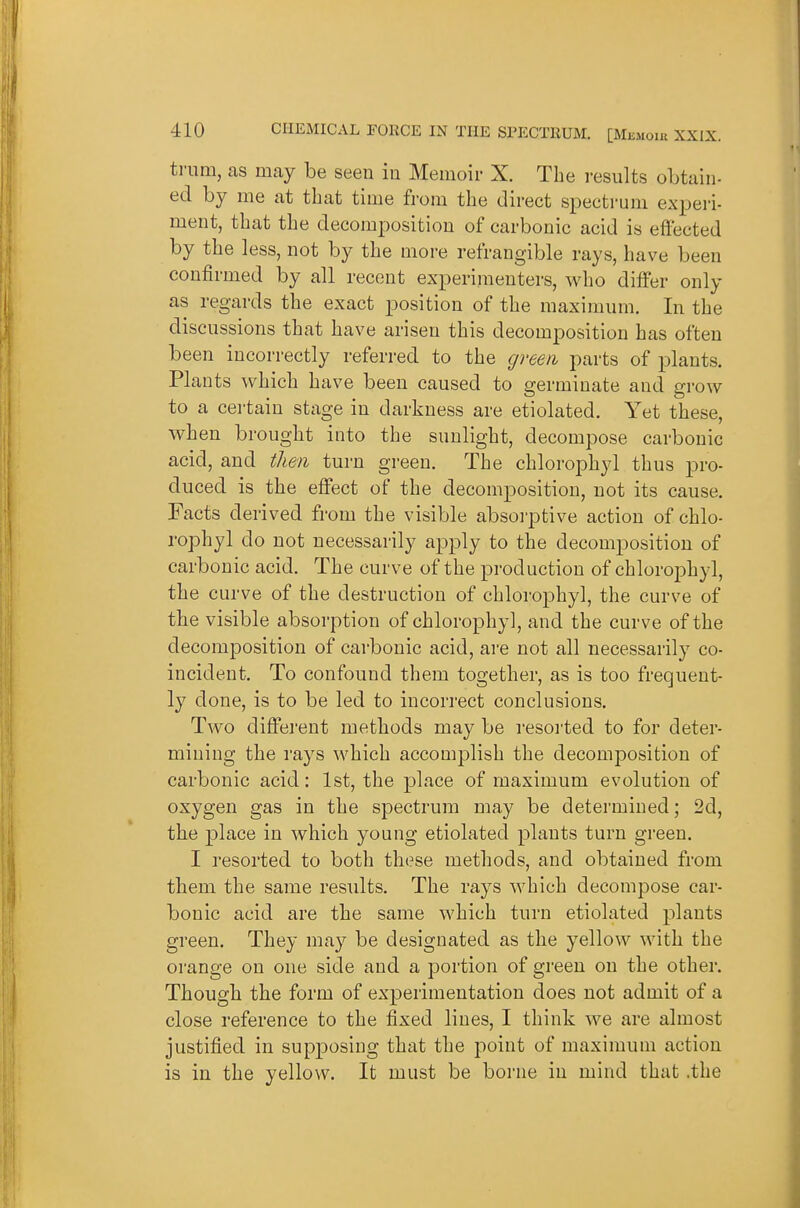 trnm, as may be seen iu Memoii- X. The results obtain- ed by me at that time from the direct spectrum experi- ment, that the decomposition of carbonic acid is effected by the less, not by the more refrangible rays, have been confirmed by all recent experimenters, who differ only as regards the exact position of the maximum. In the discussions that have arisen this decomposition has often been incorrectly referred to the green parts of plants. Plants which have been caused to germinate and grow to a certain stage in darkness are etiolated. Yet these, when brought into the sunlight, decompose carbonic acid, and then turn green. The chlorophyl thus pro- duced is the effect of the decomposition, not its cause. Facts derived from the visible absoi-ptive action of chlo- rophyl do not necessarily apply to the decomposition of carbonic acid. The curve of the production of chlorophyl, the curve of the destruction of chlorophyl, the curve of the visible absorption of chlorophyl, and the curve of the decomposition of carbonic acid, are not all necessarily co- incident. To confound them together, as is too frequent- ly done, is to be led to incorrect conclusions. Two different methods may be resorted to for deter- mining the rays which accomplish the decomposition of carbonic acid: 1st, the place of maximum evolution of oxygen gas in the spectrum may be determined; 2d, the place in which young etiolated plants turn green. I resorted to both these methods, and obtained from them the same results. The rays which decompose car- bonic acid are the same which turn etiolated plants green. They may be designated as the yellow with the orange on one side and a portion of green on the other. Though the form of experimentation does not admit of a close reference to the fixed lines, I think we are almost justified in supposing that the point of maximum action is in the yellow. It must be borne in mind that .the
