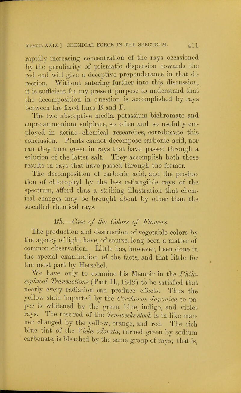 rapidly increasing concentration of the rays occasioned by the peculiarity of prismatic dispersion towards the red end will give a deceptive pre^^onderance in that di- rection. Without entering further into this discussion, it is sufficient for my present purpose to understand that the decomposition in question is accomplished by rays between the fixed lines B and F. The two absorptive media, potassium bichromate and cupro-ammonium sulphate, so often and so usefully em- ployed in actino - chemical researches, corroborate this conclusion. Plants cannot decompose carbonic acid, nor can they turn green in rays that have passed through a solution of the latter salt. They accomplish both those results in rays that have passed through the former. The decomposition of carbonic acid, and the produc- tion of chlorophyl by the less refi'angible rays of the spectrum, afford thus a striking illustration that chem- ical changes may be brought about by other than the so-called chemical rays. Uh.—Case of the Colors of Flowers. The production and destruction of vegetable colors by the agency of light have, of course, long been a matter of common observation. Little has, however, been done in the special examination of the facts, and that little for the most part by Herschel. We have only to examine his Memoir in the PJdlo- soijldcal Transactions (Part II., 1842) to be satisfied that nearly every radiation can produce effects. Thus the yellow stain imparted by the Corcliorus Japonica to pa- per is whitened by the green, blue, indigo, and violet rays. The rose-red of the Ten-weelcs-stock is in like man- ner changed by the yellow, orange, and red. The rich blue tint of the Viola odorata, turned green by sodium carbonate, is bleached by the same group of rays; that is,