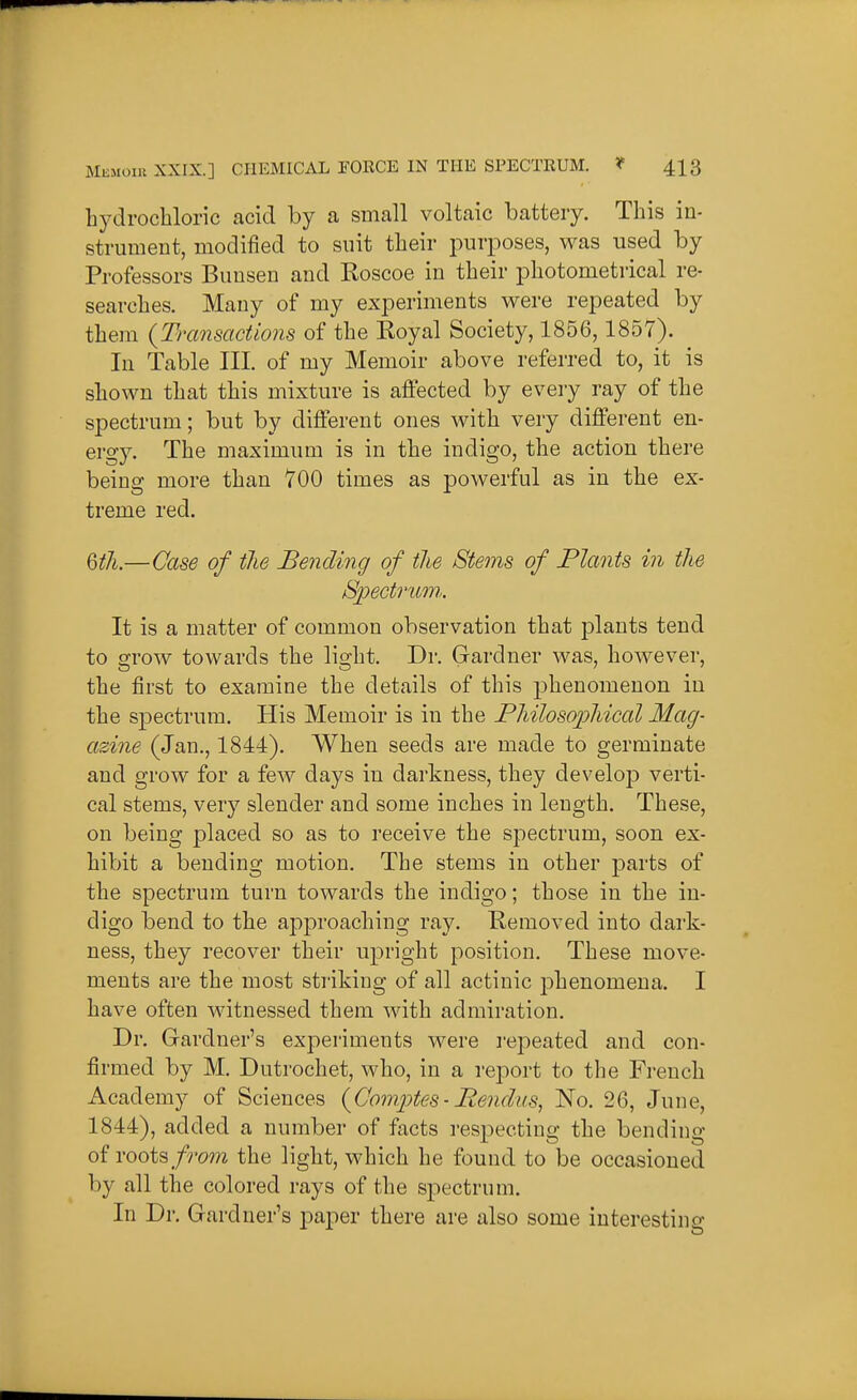 hydrochloric acid by a small voltaic battery. This in- strument, modified to suit their purposes, was used by Professors Bimsen and Roscoe in their photometrical re- searches. Many of my experiments were repeated by them {Transactions of the Koyal Society, 1856,1857). In Table III. of my Memoir above referred to, it is shown that this mixture is affected by every ray of the spectrum; but by different ones with very different en- ergy. The maximum is in the indigo, the action there being more than 700 times as powerful as in the ex- treme red. %tli.—Case of tlie Bending of the Stems of Plants in the Spectriim.. It is a matter of common observation that plants tend to grow towards the light. Dr. Gardner was, however, the first to examine the details of this phenomenon in the spectrum. His Memoir is in the Pliilosopliical Mag- azine (Jan., 1844). When seeds are made to germinate and grow for a few days in darkness, they develop verti- cal stems, very slender and some inches in length. These, on being placed so as to receive the spectrum, soon ex- hibit a bending motion. The stems in other parts of the spectrum turn towards the indigo; those in the in- digo bend to the approaching ray. Kemoved into dark- ness, they recover their upright position. These move- ments are the most striking of all actinic phenomena. I have often witnessed them with admiration. Dr. Gardner's experiments were I'epeated and con- firmed by M. Dutrochet, who, in a report to the Fi-euch Academy of Sciences {ConiiJtes- Rendiis^ No. 26, June, 1844), added a number of facts respecting the bending of roots from the light, which he found to be occasioned by all the colored rays of the spectrum. In Dr. Gardner's paper there are also some interesting