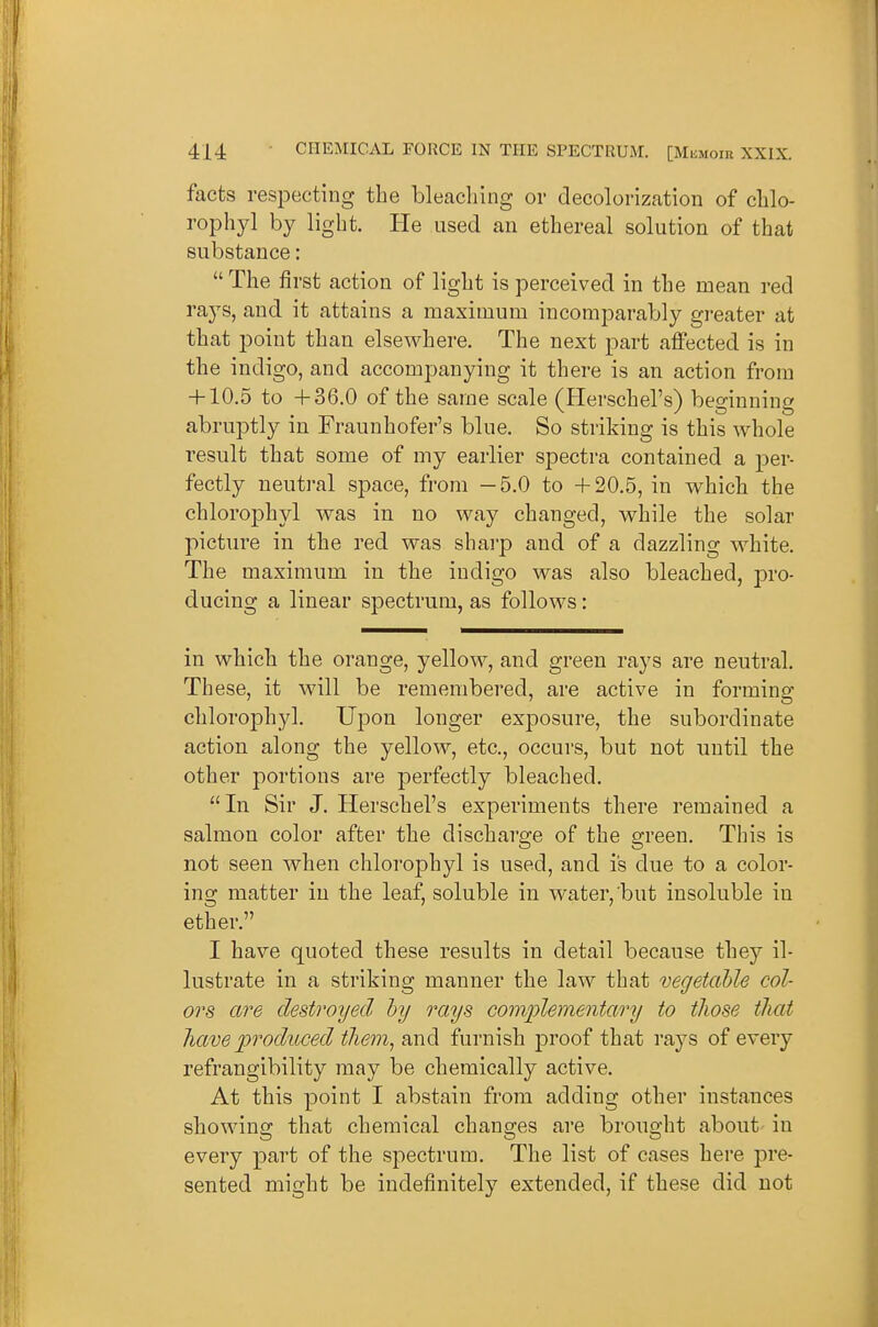 facts respecting the bleaching or clecolorization of clilo- rophyl by light. He used an ethereal solution of that substance: The first action of light is perceived in the mean red raj^s, and it attains a maximum incomparably gi-eater at that point than elsewhere. The next part affected is in the indigo, and accompanying it there is an action from + 10.5 to +36.0 of the same scale (Herschel's) beginning abruptly in Fraunhofer's blue. So striking is this whole result that some of my earlier spectra contained a ]3er- fectly neutral space, from —5.0 to +20.5, in which the chlorophyl was in no way changed, while the solar picture in the red was sharp and of a dazzling white. The maximum in the indigo was also bleached, pro- ducing a linear spectrum, as follows: in which the orange, yellow, and green rays are neutral. These, it will be remembered, are active in forming chlorophyl. Upon longer exposure, the subordinate action along the yellow, etc., occurs, but not until the other portions are perfectly bleached. In Sir J. Herschel's experiments there remained a salmon color after the discharge of the green. Tliis is not seen when chlorophyl is used, and is due to a color- ing matter in the leaf, soluble in water, but insoluble in ether. I have quoted these results in detail because they il- lustrate in a striking manner the law that vegetable col- ors are destroyed by rays complementary to tJiose that liave produced tliem, and furnish proof that rays of every refrangibility may be chemically active. At this point I abstain from adding other instances showing that chemical changes are brought about in every part of the spectrum. The list of cases here pre- sented might be indefinitely extended, if these did not