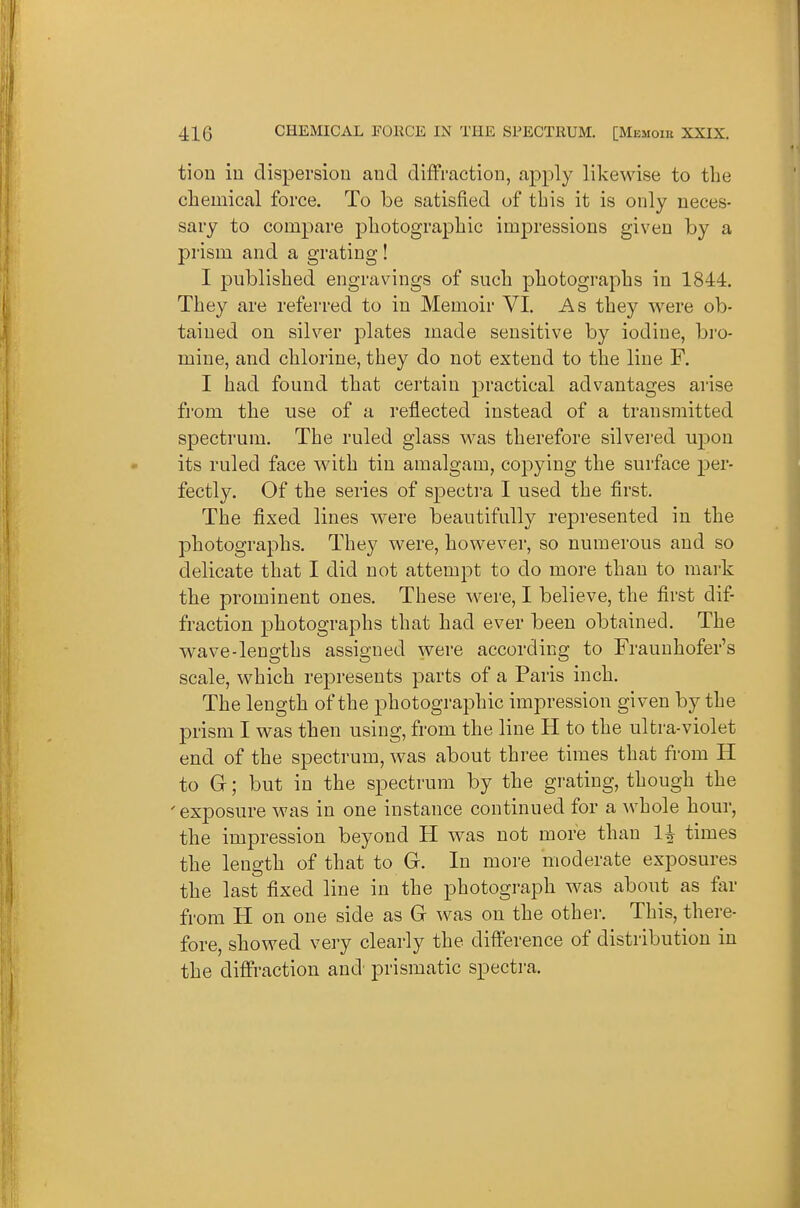 tion iu dispersion and diffraction, apply likewise to tlie chemical force. To be satisfied of this it is only neces- sary to compare photographic impressions given by a prism and a grating! I published engravings of such photographs in 1844. They are referred to in Memoir VI. As they were ob- tained on silver plates made sensitive by iodine, bro- mine, and chlorine, they do not extend to the line F. I had found that certain practical advantages arise from the use of a reflected instead of a transmitted spectrum. The ruled glass was therefore silvei'ed upon its ruled face wdth tin amalgam, copying the surface per- fectly. Of the series of spectra I used the first. The fixed lines were beautifully represented in the photographs. They were, however, so numerous and so delicate that I did not attempt to do more than to mark the prominent ones. These were, I believe, the first dif fraction photographs that had ever been obtained. The wave-lengths assigned were according to Fraunhofer's scale, which represents parts of a Paris inch. The length of the photographic impression given by the prism I was then using, from the line H to the ultra-violet end of the spectrum, was about three times that from H to G; but in the spectrum by the grating, though the ' exposure was in one instance continued for a whole hour, the impression beyond H was not more than 1^ times the length of that to G. In more moderate exposures the last fixed line in the photograph was about as far from H on one side as G was on the other. This, there- fore, showed very clearly the difference of distribution in the diffraction and' prismatic specti-a.