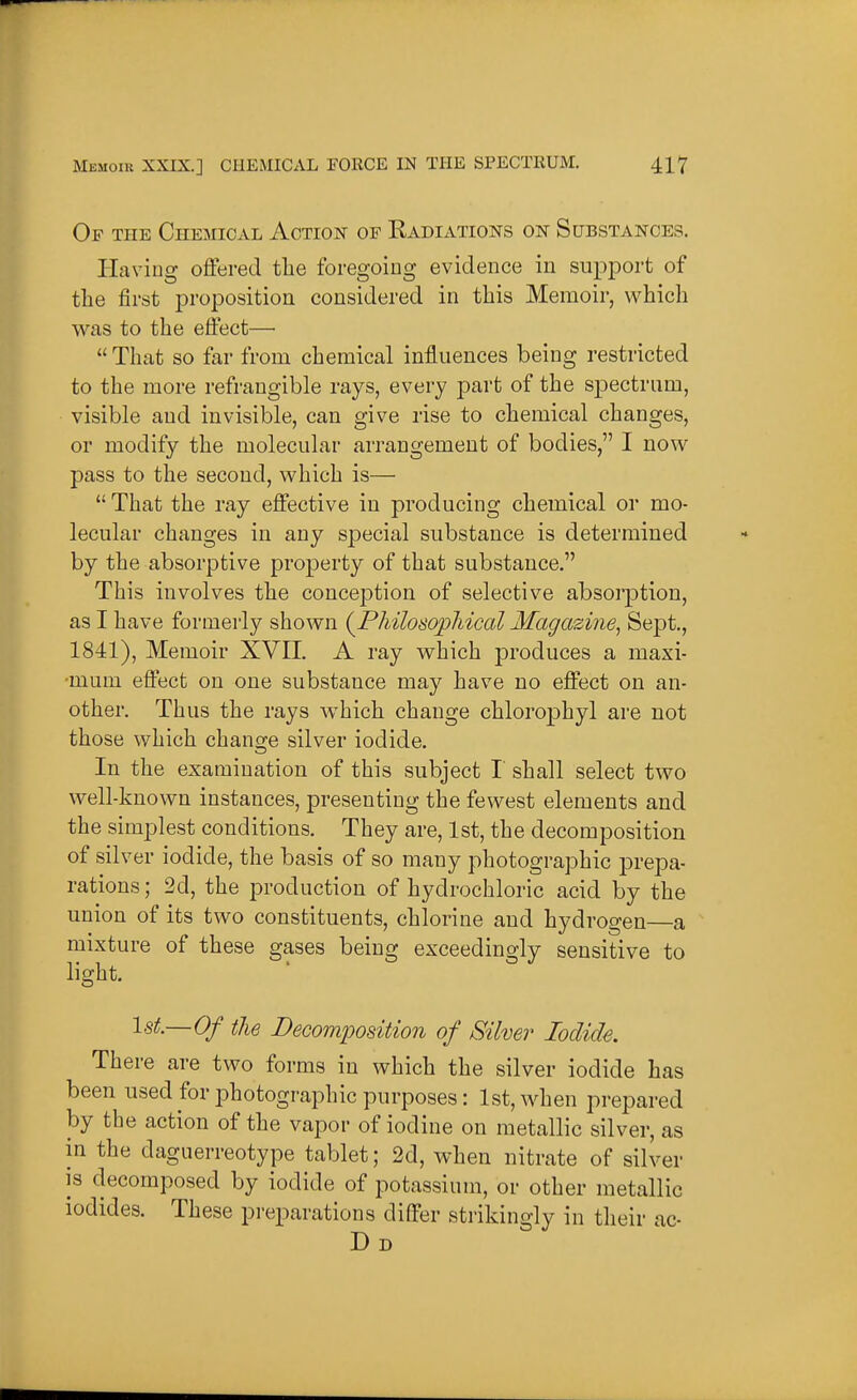 Of the Chemical Action of Kadiations on Substances. Having offered the foregoing evidence iu support of tlie first proposition considered in this Memoir, which was to the effect—  That so far from chemical influences being restricted to the more refrangible rays, every part of the spectrum, visible and invisible, can give rise to chemical changes, or modify the molecular arrangement of bodies, I now pass to the second, which is—  That the ray effective in producing chemical or mo- lecular changes in any special substance is determined by the absorptive property of that substance. This involves the conception of selective absoi-ption, as I have formerly shown {Philosopliical Magazine^ Sept., 1841), Memoir XVII. A ray which produces a maxi- mum effect on one substance may have no effect on an- other. Thus the rays which change chlorophyl are not those which change silver iodide. In the examination of this subject I shall select two well-known instances, presenting the fewest elements and the simplest conditions. They are, 1st, the decomposition of silver iodide, the basis of so many photographic prepa- rations ; 2d, the production of hydrochloric acid by the union of its two constituents, chlorine and hydrogen—a mixture of these gases being exceedingly sensitive to light. 1st.—Of the Decomposition of Silver Iodide. There are two forms in which the silver iodide has been used for photographic purposes: 1st, when prepared by the action of the vapor of iodine on metallic silver, as in the daguerreotype tablet; 2d, when nitrate of silver is decomposed by iodide of potassium, or other metallic iodides. These preparations differ strikingly in their ac-