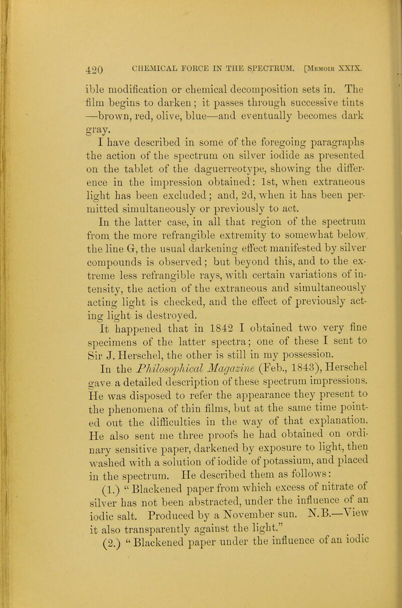 ible modification or chemical decomposition sets in. The film begins to darken ; it passes through successive tints —brown, red, olive, blue—and eventually becomes dark gray. I have described in some of the foregoing paragraphs the action of the spectrum on silver iodide as presented on the tablet of the daguerreotype, showing the differ- ence in the impression obtained: 1st, when extraneous light has been excluded; and, 2d, when it has been per- mitted simultaneously or previously to act. In the latter case, in all that region of the spectrum from the more refrangible extremity to somewhat below the line Gr, the usual darkening effect manifested by silver compounds is observed; but beyond this, and to the ex- treme less refrangible rays, with certain variations of in- tensity, the action of the extraneous and simultaneously acting light is checked, and the effect of previously act- ing light is destroyed. It happened that in 1842 I obtained two very fine specimens of the latter spectra; one of these I sent to Sir J. Herschel, the other is still in my possession. In the PliilosoiMcal Magazine (Feb., 1843), Herschel gave a detailed description of these spectrum impressions. He was disposed to refer the appearance they present to the phenomena of thin films, but at the same time point- ed out the difliculties in the way of that explanation. He also sent me three proofs he had obtained on ordi- nary sensitive paper, darkened by exposure to light, then washed with a solution of iodide of potassium, and placed in the spectrum. He described them as follows: (1.)  Blackened paper from which excess of nitrate of silver has not been abstracted, under the influence of an iodic salt. Produced by a November sun. N.B.—View it also transparently against the light. (2.) Blackened paper under the influence of an iodic