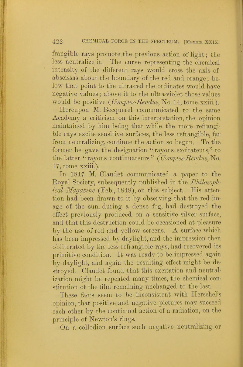 frangible rays promote the previous action of light; the less neutralize it. The curve representing the chemical intensity of the different rays v^^ould cross the axis of abscissas about the boundary of the red and orange; be- low that point to the ultra-red the ordinates vrould have negative values; above it to the ultra-violet those values vi^ould be positive {Comptes-l^endus^ No. 14, tome xxiii.). Hereupon M. Becquerel communicated to the same Academy a criticism on this interpretation, the opinion maintained by him being that while the more refrangi- ble rays excite sensitive surfsices, the less refrangible, far from neutralizing, continue the action so begun. To the former he gave the designation  rayons excitateurs, to the latter rayons continuateurs {Com^pte^-JRendiiB^l^o. 17, tome xxiii.). In 1847 M. Claudet communicated a paper to the Royal Society, subsequently published in the Pliilomph- iccil Magazine (Feb., 1848), on this subject. His atten- tion had been drawn to it by observing that the red im- age of the sun, during a dense fog, had destroyed the effect previously produced on a sensitive silver surface, and that this destruction could be occasioned at pleasure by the use of red and yellow screens. A surface which has been impressed by daylight, and the impression then obliterated by the less refrangible rays, had recovered its primitive condition. It was ready to be impressed again by daylight, and again the resulting effect might be de- stroyed. Claudet found that this excitation and neutral- ization might be repeated many times, the chemical con- stitution of the film remaining unchanged to the last. These facts seem to be inconsistent with Herschel's opinion, that positive and negative pictures may succeed each other by the continued action of a radiation, on the principle of Newton's rings. On a collodion surface such negative neutralizing or