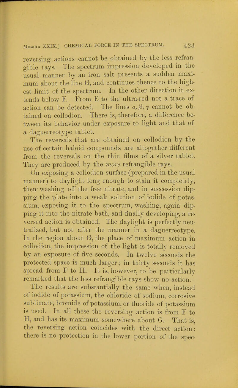 reversing actions cannot be obtained by the less refran- gible rays. The spectrum impression developed in the usual manner by an iron salt presents a sudden maxi- mum about the line G, and continues thence to the high- est limit of the spectrum. In the other direction it ex- tends below F. Fi'om E to the ultra-red not a trace of action can be detected. The lines a, /3,7 cannot be ob- tained on collodion. There is, therefore, a difference be- tween its behavior under exposure to light and that of a daguerreotype tablet. The reversals that are obtained on collodion by the use of certain haloid compounds are altogether different from the reversals on the thin films of a silver tablet. They are produced by the moi'e refrangible rays. On exposing a collodion surface (prepared in the usual manner) to daylight long enough to stain it completely, then washing off the free nitrate, and in succession dip- ping the plate into a weak solution of iodide of potas- sium, exposing it to the spectrum, washing, again dip- ping it into the nitrate bath, and finally developing, a re- versed action is obtained. The daylight is perfectly neu- tralized, but not after the manner in a daguerreotype. In the region about Gr, the place of maximum action in collodion, the impression of the light is totally removed by an exposure of five seconds. In twelve seconds the protected space is much larger; in thirty seconds it has spread from F to H. It is, however, to be particularly remarked that the less refrangible rays show no action. The results are substantially the same when, instead of iodide of potassium, the chloride of sodium, corrosive sublimate, bromide of potassium, or fluoride of potassium is used. In all these the reversing action is from F to H, and has its maximum somewhere about G. That is, the reversing action coincides with the direct action: there is no protection in the lower portion of the spec-