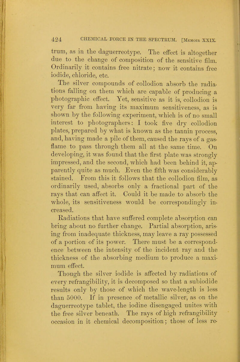 trum, as in the daguerreotype. The effect is altogether due to the change of composition of the sensitive film. Ordinarily it contains free nitrate; now it contains free iodide, chloride, etc. The silver compounds of collodion absorb the radia- tions ftilling on them which are capable of producing a photographic effect. Yet, sensitive as it is, collodion is very far from having its maximum sensitiveness, as is shown by the following experiment, which is of no small interest to photographers: I took five dry collodion plates, prepared by what is known as the tannin process, and, having made a pile of them, caused the rays of a gas- flame to pass through them all at the same time. On developing, it was found that the first plate was strongly impressed, and the second, which had been behind it, ap- parently quite as much. Even the fifth was considerably stained. From this it follows that the collodion film, as ordinarily used, absorbs only a fractional part of the rays that can affect it. Could it be made to absorb the whole, its sensitiveness would be correspondingly in- creased. Radiations that have suffered complete absorption can bring about no further change. Partial absorption, aris- ing from inadequate thickness, may leave a ray possessed of a portion of its power. There must be a correspond- ence between the intensity of the incident ray and the thickness of the absorbing medium to produce a maxi- mum effect. Though the silver iodide is affected by radiations of every refrangibility, it is decomposed so that a subiodide results only by those of which the wave-length is less than 5000. If in presence of metallic silver, as on the daguerreotype tablet, the iodine disengaged unites with the free silver beneath. The rays of high i-efrangibility occasion in it chemical decomposition; those of less re-