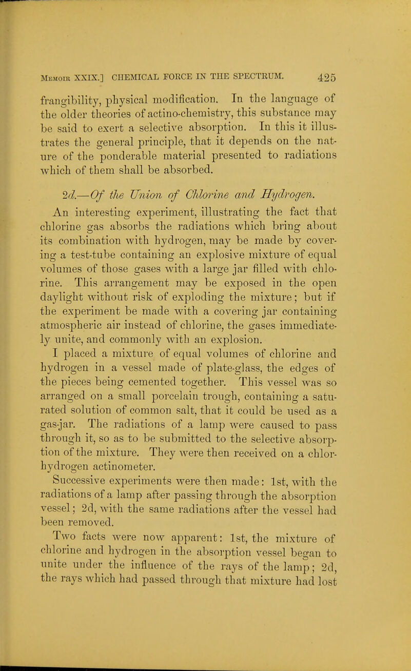 frangibilit)^, physical modification. In the language of the older theories of actino-chemistry, this substance may be said to exert a selective absorption. In this it illus- trates the general principle, that it depends on the nat- ure of the ponderable material presented to radiations which of them shall be absorbed. 2d—Of the Union of Chlorine and Hydrogen. An interesting experiment, illustrating the fact that chlorine gas absorbs the radiations which bring about its combination with hj^drogen, may be made by cover- ing a test-tube containing an explosive mixture of equal volumes of those gases with a large jar filled with chlo- rine. This arrangement may be exposed in the open daylight without risk of exploding the mixture; but if the experiment be made with a covering jar containing atmospheric air instead of chlorine, the gases immediate- ly unite, and commonly with an explosion. I placed a mixture of equal volumes of chlorine and hydrogen in a vessel made of plate-glass, the edges of the pieces being cemented together. This vessel was so arranged on a small porcelain trough, containing a satu- rated solution of common salt, that it could be used as a gas-jar. The radiations of a lamp were caused to pass through it, so as to be submitted to the selective absorp- tion of the mixture. They Avere then received on a chlor- hydrogen actinometer. Successive experiments were then made: 1st, with the radiations of a lamp after passing through the absorj^tion vessel; 2d, with the same radiations after the vessel had been removed. Two facts were now apparent: 1st, the mixture of chlorine and hydrogen in the absorption vessel began to unite under the influence of the rays of the lamp; 2d, the rays which had passed through that mixture had lost