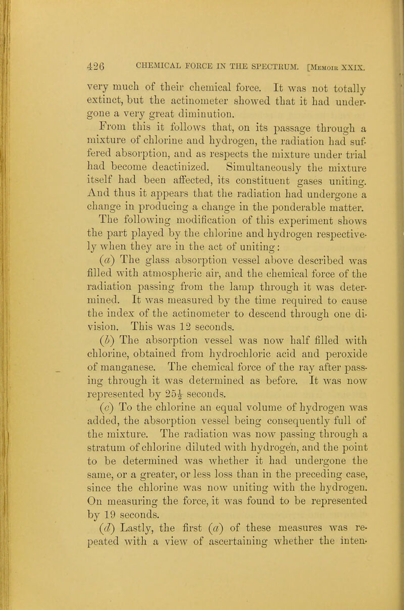 very much of their chemical force. It was not totally extinct, but the actiuometer showed that it had under- gone a very great diminution. From this it follows that, on its passage through a mixture of chlorine and hydrogen, the radiation had suf- fered absorption, and as respects the mixture under trial had become deactinized. Simultaneously tlie mixture itself had been affected, its constituent gases uniting. And thus it ai:)pears that the radiation had undergone a change in producing a change in the ponderable matter. The following modification of this experiment shows the part played by the chlorine and hydrogen respective- ly when they are in the act of uniting: (ct) The glass absorjDtion vessel above described was filled with atmospheric air, and the chemical force of the radiation passing from the lamp through it was deter- mined. It was measured by the time required to cause the index of the actinometer to descend through one di- vision. This was 12 seconds. (J) The absorption vessel was now Lalf filled with chlorine, obtained from hydrochloric acid and i3eroxide of manganese. The chemical force of the ray after pass- ing through it was determined as before. It was now represented by 25^ seconds. (c) To the chlorine an equal volume of hydrogen was added, the absorption vessel being consequently full of the mixture. The radiation was now passing through a stratum of chlorine diluted with hydrogen, and the point to be determined was whether it had undergone the same, or a greater, or less loss than in the preceding case, since the chlorine was now uniting with the hydrogen. On measuring the force, it was found to be represented by 19 seconds. (d) Lastly, the first (ci) of these measures was re- peated with a view of ascertaining whether the inten-