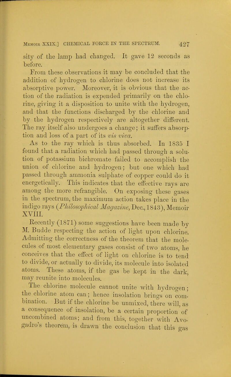 sity of the lamp had changed. It gave 12 seconds as before. From these observations it may be concluded that the addition of hydrogen to chlorine does not increase its absorptive j)ower. Moreover, it is obvious that the ac- tion of the radiation is expended primarily on the chlo- rine, giving it a disposition to unite with the hydrogen, and that the functions discharged by the chlorine and by the hydrogen respectively are altogether different. The ray itself also undergoes a change; it suffers absorp- tion and loss of a part of its vis viva. As to the ray which is thus absorbed. In 1835 I found that a radiation which had passed through a solu- tion of potassium bichromate failed to accomj)lish the union of chlorine and hydrogen; but one which had passed through ammonia sulphate of copper could do it energetically. This indicates that the effective rays are among the more refrangible. On exposing these gases in the spectrum, the maximum action takes place in the indigo rays {Philosophiccd Magazine, Dec, 1843), Memoir XVIII. Eecently (1871) some suggestions have been made by M. Budde respecting the action of light upon chlorine. Admitting the correctness of the theoi'em that the mole- cules of most elementary gases consist of two atoms, he conceives that the effect of light on chlorine is to tend to divide, or actually to divide, its molecule into isolated atoms. These atoms, if the gas be kept in the dark, may reunite into molecules. The chlorine molecule cannot unite with h3'drogen; the chlorine atom can; hence insolation brings on com' bination. But if the chlorine be unmixed, there will, as a consequence of insolation, be a certain proportion'of uncombined atoms; and from this, together with Avo- gadro's theorem, is drawn the conclusion that this o-as