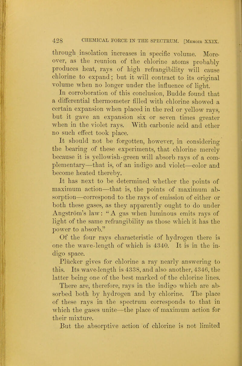 through insolation increases in specific volume. More- over, as the reunion of the chlorine atoms probably produces heat, i-ays of high refrangibility will cause chlorine to expand; but it will contract to its original volume when no longer under the influence of light. In corroboration of this conclusion, Budde found that a diiferential thermometer filled with chlorine showed a certain expansion when placed in the red or yellow rays, but it gave an expansion six or seven times greater when in the violet rays. With carbonic acid and ether no such eftect took place. It should not be forgotten, however, in considering the bearing of these experiments, that chlorine merely because it is yellowish-green will absorb rays of a com- plementary—that is, of an indigo and violet—color and become heated thereby. It has next to be determined whether the points of maximum action—that is, the points of maximum ab- sorption—correspond to the rays of emission of either or both these gases, as they apparently ought to do under Angstrom's law: A gas when luminous emits rays of light of the same refrangibility as those which it has the power to absorb. Of the four rays characteristic of hydrogen there is one the wave-length of which is 4340. It is in the in- digo space. Pllicker gives for chlorine a ray nearly answering to this. Its wave-length is 4338, and also another, 4346, the latter being one of the best marked of the chlorine lines. There are, therefore, rays in the indigo which are ab- sorbed both by hydrogen and by chlorine. The place of these rays in the spectrum corresponds to that in which the gases unite—the place of maximum action for their mixture. But the absorptive action of chlorine is not limited