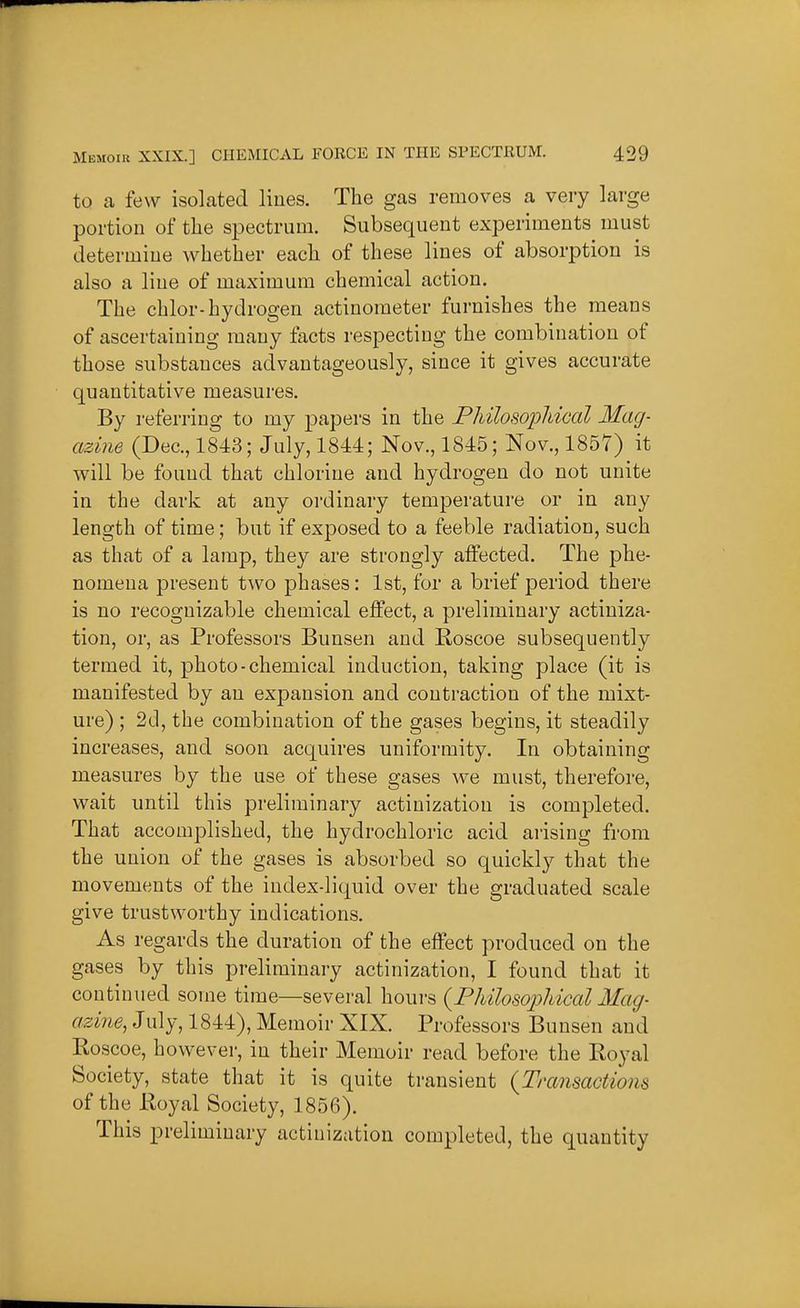to a few isolated lines. The gas removes a very large portion of the spectrum. Subsequent experiments must determine whether each of these lines of absorption is also a line of maximum chemical action. The chlor-hydrogen actinometer furnishes the means of ascertaining many facts respecting the combination of those substances advantageously, since it gives accurate quantitative measures. By referring to my papers in the Philosopldcal Mag- azine (Dec, 1843; July, 1844; Nov., 1845; Nov., 1857) it will be found that chlorine and hydrogen do not unite in the dark at any ordinary temperature or in any length of time; but if exposed to a feeble radiation, such as that of a lamp, they are strongly affected. The phe- nomena present two phases: 1st, for a brief period there is no recognizable chemical effect, a preliminary actiniza- tion, or, as Professors Bunsen and Roscoe subsequently termed it, photo-chemical induction, taking place (it is manifested by an expansion and contraction of the mixt- ure) ; 2d, the combination of the gases begins, it steadily increases, and soon acquires uniformity. In obtaining measures by the use of these gases we must, therefore, wait until this preliminary actiuizatiou is completed. That accomplished, the hydrochloric acid ai'ising from the union of the gases is absorbed so quickly that the movements of the index-liquid over the graduated scale give trustworthy indications. As regards the duration of the effect produced on the gases by this preliminary actinization, I found that it continued some time—several hours {^Philosophical Mag- azine, July, 1844), Memoir XIX. Professors Bunsen and Roscoe, however, in their Memoir read before the Royal Society, state that it is quite transient {Transactions of the Royal Society, 1856). This preliminary actiuizatiou completed, the quantity