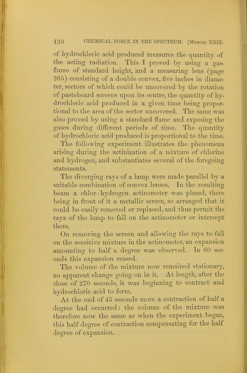 of hydrochloric acid produced measures the quantity of the acting I'adiation. This I proved by using a gas- flame of standard height, and a measuring lens (page 265) consisting of a double convex, five inches in diame- ter, sectors of which could be uncovered by the rotation of pasteboard screens upon its centre, the quantity of hy- drochloric acid produced in a given time being propor- tional to the area of the sector uncovered. The same was also proved by using a standard flame and exposing the gases during different periods of time. The quantity of hydrochloric acid produced is proportional to the time. The following experiment illustrates the phenomena arising during the actinizatiou of a mixture of chlorine and hydrogen, and substantiates several of the foregoing •statements. The diverging rays of a lamp were made parallel by a suitable combination of convex lenses. In the resulting beam a chlor-hydrogen actinometer was placed, there being in front of it a metallic screen, so ai-ranged that it could be easily removed or replaced, and thus permit the rays of the lamp to fall on the actinometer or intercept them. On removing the screen and allowing the rays to fall on the sensitive mixture in the actinometer, an expansion amounting to half a degree was observed. In 60 sec- onds this expansion ceased. The volume of the mixture now remained stationary, no apparent change going on in it. At length, after the close of 270 seconds, it was beginning to contract and hydrochloric acid to form. At the end of 45 seconds more a contraction of half a degree had occurred: the volume of the mixture was therefore now the same as when the experiment began, this half degree of contraction compensating for the half degree of expansion.