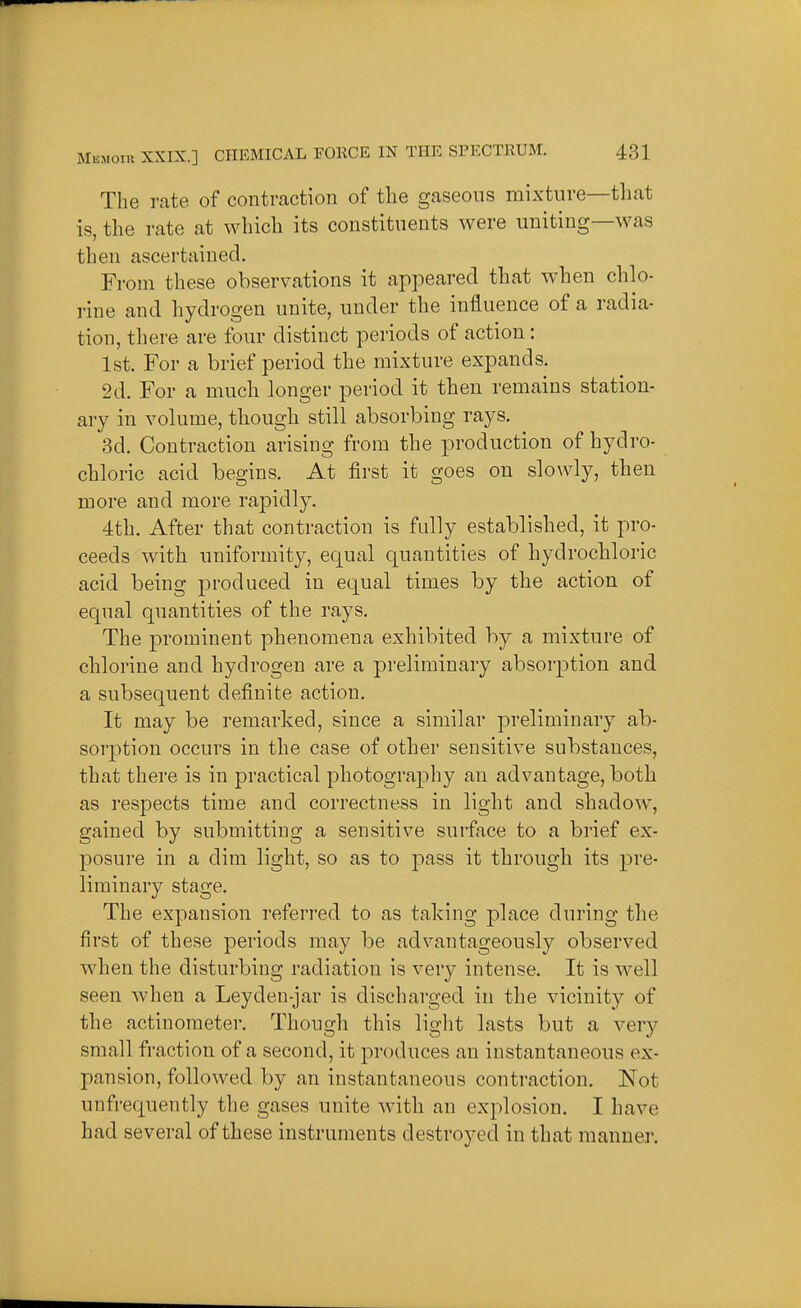 The rate of contraction of the gaseous mixture—that is, the rate at which its constituents were uniting—was then ascertained. From these observations it appeared that when chlo- rine and hydrogen unite, under the influence of a radia- tion, there are four distinct periods of action: 1st. For a brief period the mixture expands. 2d. For a much longer period it then remains station- ary in volume, though still absorbing rays. 3d. Contraction arising from the production of hydro- chloric acid begins. At first it goes on slowly, then more and more rapidly. 4th. After that contraction is fully established, it pro- ceeds with uniformity, equal quantities of hydrochloric acid being produced in equal times by the action of equal quantities of the rays. The prominent phenomena exhibited by a mixture of chlorine and hydrogen are a preliminary absorption and a subsequent definite action. It may be remarked, since a similar preliminary ab- sorption occurs in the case of other sensitive substances, that there is in practical photography an advantage, both as respects time and correctness in light and shadow, gained by submitting a sensitive surface to a brief ex- posure in a dim light, so as to pass it through its pre- liminary stage. The expansion referred to as taking place during the first of these periods may be advantageously observed M^hen the disturbing radiation is very intense. It is well seen when a Leyden-jar is discharged in the vicinity of the actinometer. Though this light lasts but a ver)'- small fraction of a second, it produces an instantaneous ex- pansion, followed by an instantaneous contraction. Not unfrequently the gases unite with an explosion. I have had several of these instruments destroyed in that manner.