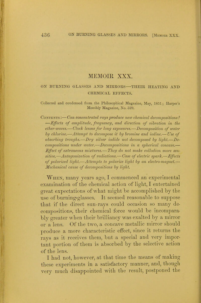 MEMOIR XXX. ON BUENING GLASSES AND MIEEOES THEIE HEATING AND CHEMICAL EFFECTS. Collected and condensed from the Philosophical Magazine, May, 1851; HaiTJer's Monthly Magazine, No. 329. Contents :—Can concentrated rays produce new chemical decomjiositions? —Effects of amplitude^ frequency, and direction of vibration in the ether-waves.— Clock lenses for long exposures.—Decomposition of water by chlorine.—Attempt to decompose it by bromine and iodine.— Use of absorbing troughs.—Dry silver iodide not decomposed by light.—De- compositions under water.—Decompositions in a spherical concave.— Effect of extraneous mixtures.—They do not make collodion more sen- sitive.—Antagoniza tion of radiations.— Case of electric spark.—Effects of polarized light.—Attempts to 2^olarize light by an electro-magnet.— Mechanical cause of decompositions by light. When, many years ago, I commenced an experimental examination of the chemical action of light, I entertained great expectations of what might be accomplished by the use of burning-glasses. It seemed reasonable to suppose that if the direct sun-rays could occasion so many de- compositions, their chemical force would be incompara- bly greater when their brilliancy was exalted by a mirror or a lens. Of the two, a concave metallic mirror should produce a more characteristic eflPect, since it returns the rays as it receives them, but a special and very impor- tant portion of them is absorbed by the selective action of the lens. I had not, however, at that time the means of making these experiments in a satisfactory manner, and, though very much disappointed with the result, postponed the