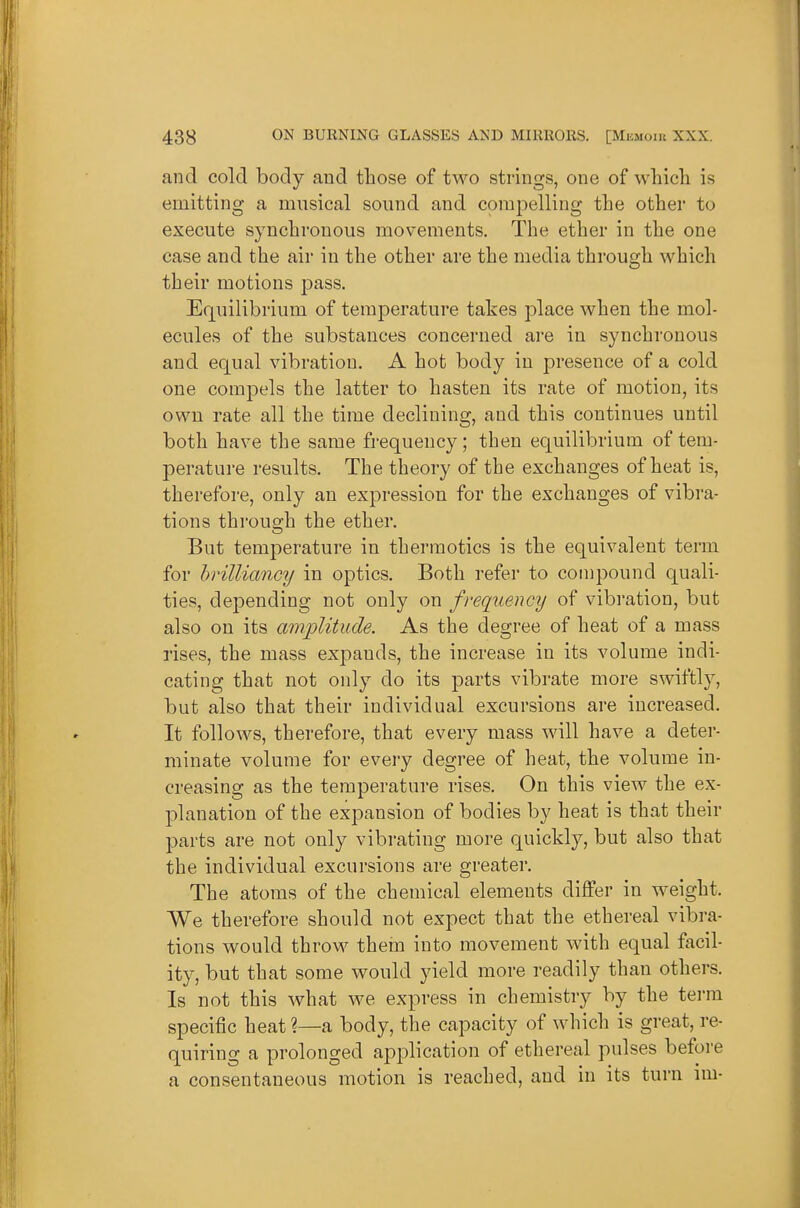 and cold body and tbose of two strings, one of wliicli is emitting a musical sound and compelling the other to execute synchronous movements. The ether in the one case and the air in the other are the media through which their motions pass. Equilibrium of temperature takes place when the mol- ecules of the substances concerned are in synchronous and equal vibration. A hot body in presence of a cold one compels the latter to hasten its rate of motion, its own rate all the time declining, and this continues until both have the same frequency; then equilibrium of tem- perature results. The theory of the exchanges of heat is, therefore, only an expression for the exchanges of vibra- tions through the ether. But temperature in therraotics is the equivalent term for brilliancy in optics. Both refer to compound quali- ties, depending not only on frequency of vibration, but also on its amplitude. As the degree of heat of a mass rises, the mass expands, the increase in its volume indi- cating that not only do its parts vibrate more swiftly, but also that their individual excursions are increased. It follows, therefore, that every mass will have a deter- minate volume for every degree of heat, the volume in- creasing as the temperature rises. On this view the ex- planation of the expansion of bodies by heat is that their parts are not only vibrating more quickly, but also that the individual excursions are greater. The atoms of the chemical elements differ in weight. We therefore should not expect that the ethereal vibra- tions would throw them into movement with equal facil- ity, but that some would yield more readily than others. Is not this what we express in chemistry by the term specific heat ?—a body, the capacity of which is great, re- quiring a prolonged apj^lication of ethereal pulses before a consentaneous motion is reached, and in its turn im-