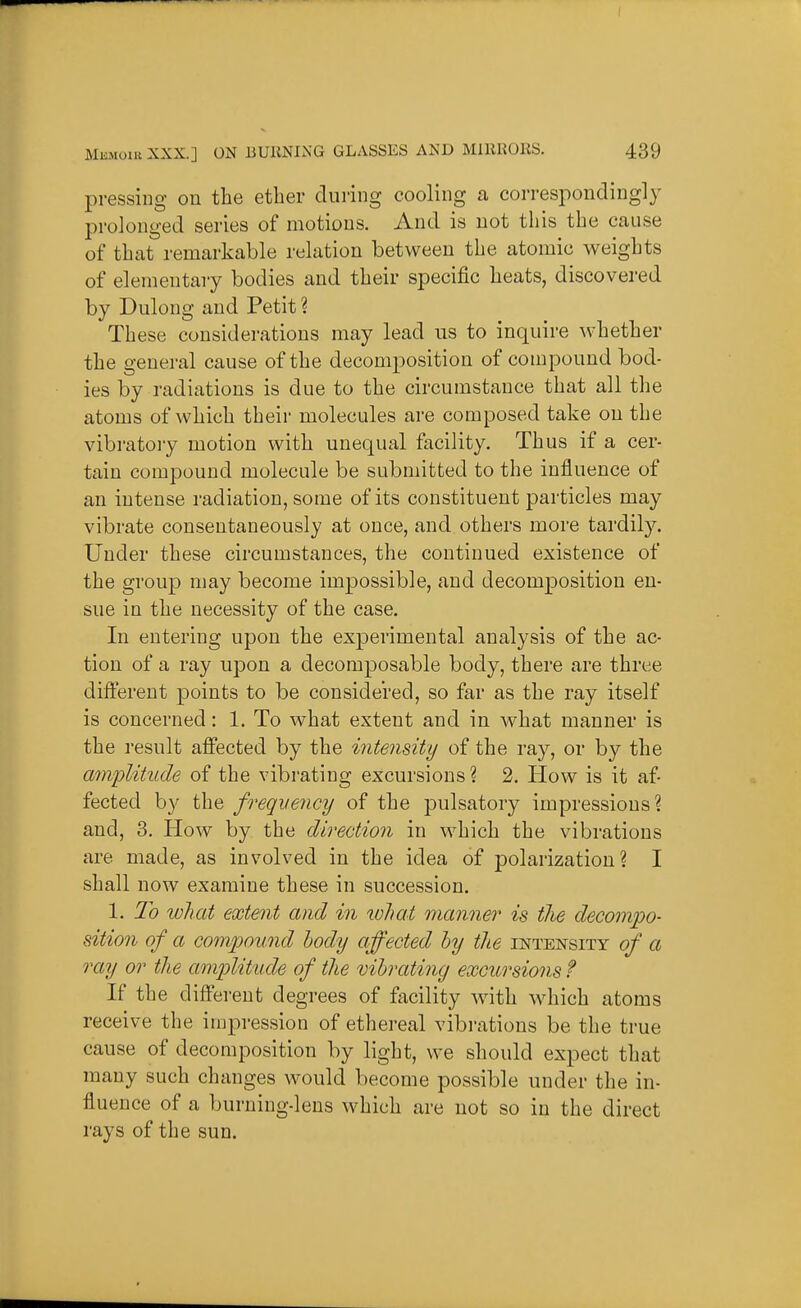 pressing on the ether during cooling a corresponding!}^ prolonged series of motions. And is not this the cause of that remarliable relation between the atomic weights of elementary bodies and their specific heats, discovered by Dulong and Petit ? These considerations may lead us to inquire whether the general cause of the decomposition of compound bod- ies by radiations is due to the circumstance that all the atoms of which their molecules are composed take on the vibratoiy motion with unequal facility. Thus if a cer- tain compound molecule be submitted to the influence of an intense radiation, some of its constituent particles may vibrate consentaneously at once, and others more tardily. Under these circumstances, the continued existence of the group may become impossible, and decomposition en- sue in the necessity of the case. In entering upon the experimental analysis of the ac- tion of a ray upon a decomposable body, there are three difterent points to be considered, so far as the ray itself is concerned: 1. To what extent and in what manner is the result affected by the intensity of the ray, or by the amplitude of the vibrating excursions ? 2. How is it af- fected by the freqvency of the pulsatory impressions? and, 3. How by the direction in which the vibrations are made, as involved in the idea of polarization? I shall now examine these in succession. 1. 2h what extent and in tvliat manner is the decompo- sitio7i of a compou7id body affected hy the intensity cf a ray or the am])litude of the vibrating excursions ? If the different degrees of facility wath which atoms receive the impression of ethereal vibi-ations be the true cause of decomposition by light, we should expect that many such changes would become possible under the in- fluence of a burning-lens which are not so in the direct rays of the sun.