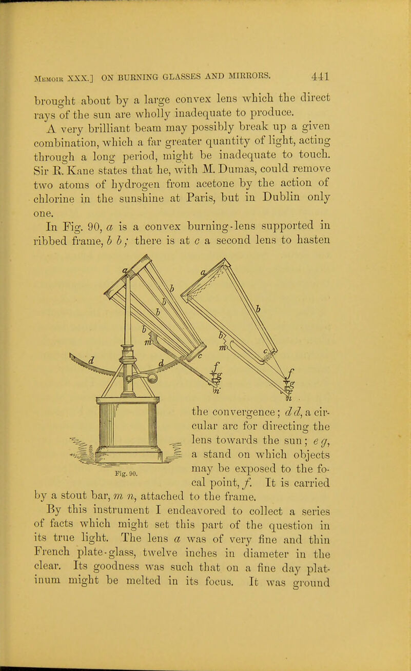 brought about by a large convex lens which the direct rays of the sun are wliolly inadequate to produce. A very brilliant beam may possibly break up a given combination, which a tar greater quantity of light, acting through a long period, might be inadequate to touch. Sir RrKane states that he, with M. Dumas, could remove two atoms of hydrogen from acetone by the action of chlorine in the sunshine at Paris, but in Dublin only one. In Fig. 90, 6X is a convex burning-lens supported in ribbed frame, h h ; there is at c a second lens to hasten Pig. 90. the convergence; JJ, a cir- cular arc for directing the _ lens towards the sun; e ~ a stand on which objects may be exposed to the fo- cal point,/. It is carried by a stout bar, m n, attached to the frame. By this instrument I endeavored to collect a series of facts which might set this part of the question in its true light. The lens a was of very fine and thin French plate-glass, twelve inches in diameter in the clear. Its goodness was such that on a fine day plat- inum might be melted in its focus. It was ground