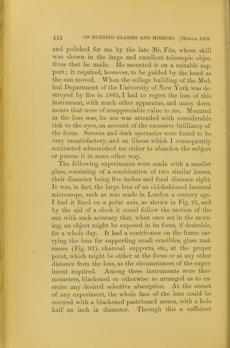 and polished for me by the late Mr. Fitz, whose skill was shown in the large and excellent telescopic objec- tives that he made. He mounted it on a suitable sup- port ; it required, however, to be guided by the hand as the sun moved. When the college building of the Med- ical Department of the University of New York was de- stroyed by fire in 1865,1 had to regret the loss of this instrument, with much other apparatus, and many docu- ments that were of uuappreciable value to me. Mounted as the lens was, its use was attended with considerable risk to the eyes, on account of the excessive brilliancy of the focus. Screens and dark spectacles were found to be very unsatisfactory, and an illness which I consequently conti-acted admonished me either to abandon the subject or pursue it in some other way. The following experiments were made with a smaller glass, consisting of a combination of two similar lenses, their diameter being five inches and focal distance eight. It was, in fact, the large lens of an old-fashioned lucernal microscope, such as was made in London a century ago. I had it fixed on a polar axis, as shown in Fig. 91, and by the aid of a clock it could follow the motion of the sun with such accuracy that, when once set in the morn- ing, an object might be exposed in its focus, if desirable, for a whole day. It had a contrivance on the frame car- rying the lens for supporting small crucibles, glass mat- rasses (Fig. 92), charcoal supports, etc., at the proper point, which might be either at the focus or at any other distance from the lens, as the circumstances of the exper- iment required. Among these instruments were ther- mometers, blackened or otherwise so arranged as to ex- ercise any desired selective absorption. At the outset of any experiment, the whole face of the lens could be covered with a blackened pasteboard screen, with a hole half an inch in diameter. Through this a sufficient