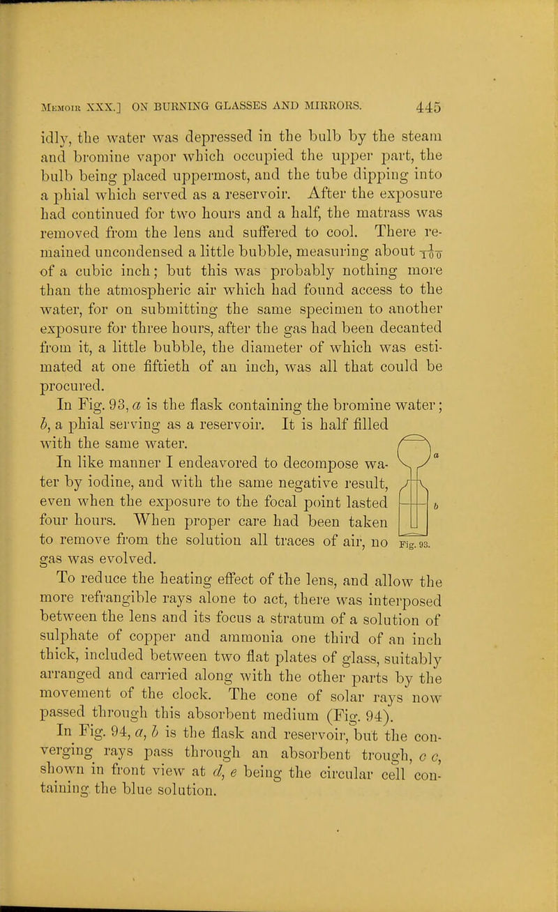 idly, the water was depressed in the bulb by the steam and bromine vapor which occupied the upper part, the bulb being placed uppermost, and the tube dipping into a phial which served as a reservoir. After the exposure had continued for two hours and a half, the matrass was removed from the lens and sulfered to cool. There re- mained uncondensed a little bubble, measuring about -i-g-Q of a cubic inch; but this was probably nothing more than the atmospheric air which had found access to the water, for on submitting the same specimen to another exposure for three hours, after the gas had been decanted from it, a little bubble, the diameter of which was esti- mated at one fiftieth of an inch, was all that could be procured. In Fig, 93, a is the flask containing the bromine water; J, a phial serving as a reservoir. It is half filled with the same water. In like manner I endeavored to decompose wa- ter by iodine, and with the same negative result, even when the exposure to the focal point lasted four hours. When proper care had been taken to remove from the solution all traces of air, no Fig. 93. gas was evolved. To reduce the heating effect of the lens, and allow the more refrangible rays alone to act, there was interposed between the lens and its focus a stratum of a solution of sulphate of co23per and ammonia one third of an inch thick, included between two flat plates of glass, suitably arranged and carried along with the other parts by the movement of the clock. The cone of solar rays now passed through this absorbent medium (Fig. 94). In Fig. 94, a, h is the flask and reservoir,but the con- verging rays pass through an absorbent trough, c c, shown in front view at d, e being the circular cell con- taining the blue solution.