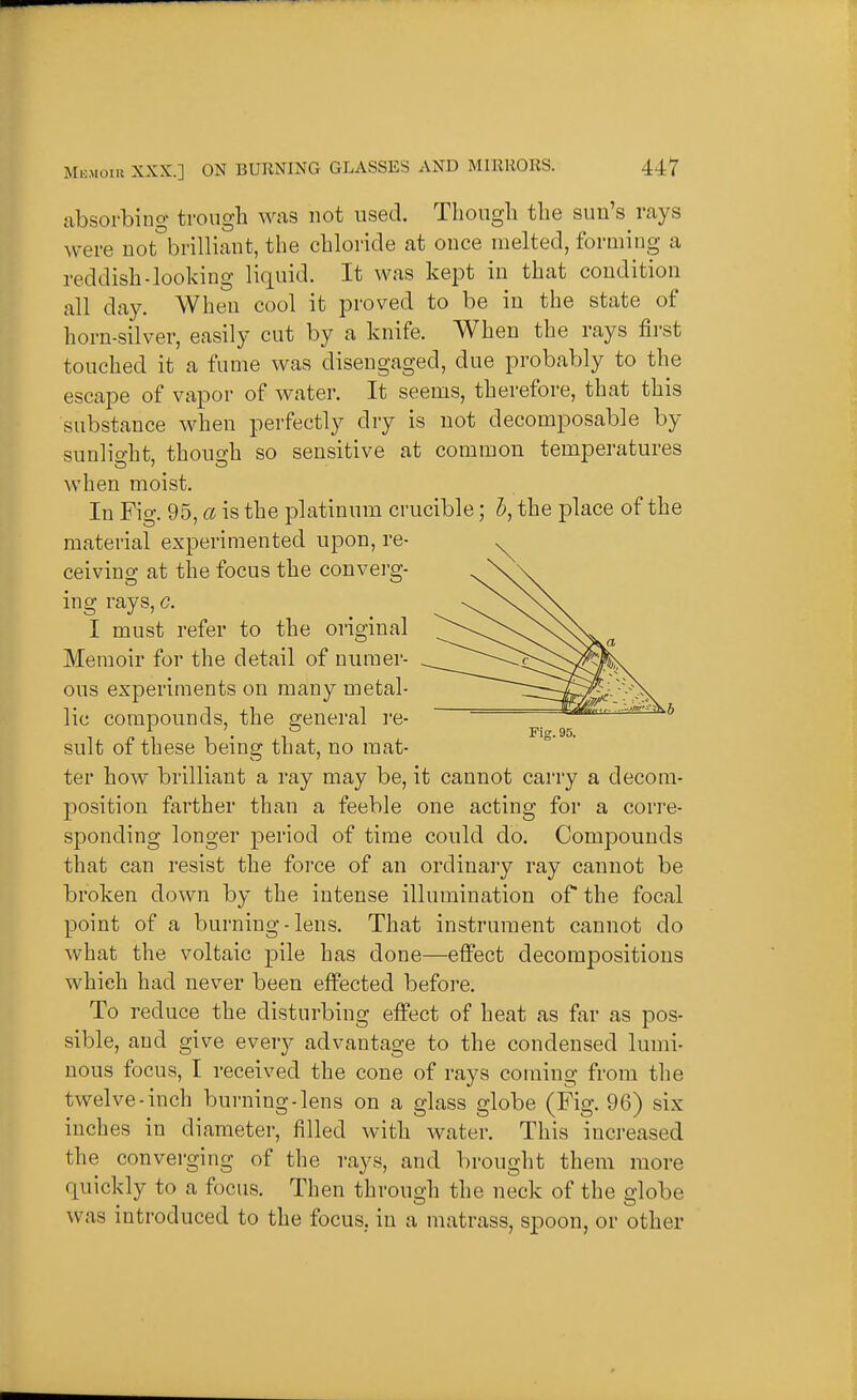 absorbing trough was not used. Though the sun's rays were not°brilliant, the chloride at once melted, forming a reddish-looking liquid. It was kept in that condition all day. When cool it proved to be in the state of horn-silver, easily cut by a knife. When the rays fii'st touched it a fume was disengaged, due probably to the escape of vapor of water. It seems, therefore, that this substance when perfectly dry is not decomposable by sunlio-ht thono-h so sensitive at common temperatures when moist. In Fig. 95, a is the platinum crucible; 5, the place of the material experimented upon, re- ceiving at the focus the converg- ing rays, g. I must refer to the original Memoir for the detail of numer- ous experiments on many metal- lic compounds, the general re- sult of these being that, no mat- ter how brilliant a ray may be, it cannot carry a decora- position farther than a feeble one acting for a corre- sponding longer period of time could do. Compounds that can resist the foi'ce of an ordinary ray cannot be broken down by the intense illumination of the focal point of a burning-lens. That instrument cannot do what the voltaic pile has done—effect decompositions which had never been effected before. To reduce the disturbing effect of heat as far as pos- sible, and give every advantage to the condensed lumi- nous focus, I received the cone of rays coming from the twelve-inch burning-lens on a glass globe (Fig. 96) six inches in diameter, filled with water. This increased the converging of the rays, and brought them more quickly to a focus. Then through the neck of the globe was introduced to the focus, in a matrass, spoon, or other