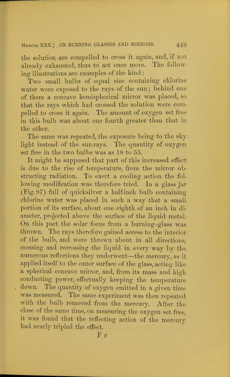 the solution are compelled to cross it again, and, if not already exhausted, thus to act once more. The follow- ing illustrations are examples of the kind: Two small bulbs of equal size containing chlorine Avater were exposed to the rays of the sun; behind one of them a concave hemispherical mirror was placed, so that the rays which had crossed the solution were com- pelled to cross it again. The amount of oxygen set free in this bulb was about one fourth greater than that in the other. The same was repeated, the exposure being to the sky light instead of the sun-rays. The quantity of oxygen set free in the two bulbs w^as as 18 to 55. It might be supposed that part of this increased effect is due to the rise of temperature, from the mirror ob- structina; radiation. To exert a coolinc: action the fol- lowing modification was therefore tried. In a glass jar (Fig. 97) full of quicksilver a half-inch bulb containing chlorine water was placed in such a way that a small portion of its surface, about one eighth of an inch in di- ameter, projected above the surface of the liquid metal. On this part the solar focus from a burning-glass was thrown. The rays therefore gained access to the intei'ior of the bulb, and were thrown about in all directions, crossing and recrossing the liquid in every way by the numerous reflections they underwent—the mercury, as it applied itself to the outer surface of the erlass, actino- like a spherical concave mirror, and, from its mass and high conducting power, effectually keeping the temperature . down. The quantity of oxygen emitted in a given time was measured. The same experiment was then repeated with the bulb removed from the mercury. After the close of the same time, on measuring the oxygen set fi'ee, it was found that the reflecting action of the mercury had nearly tripled the effect. Ff