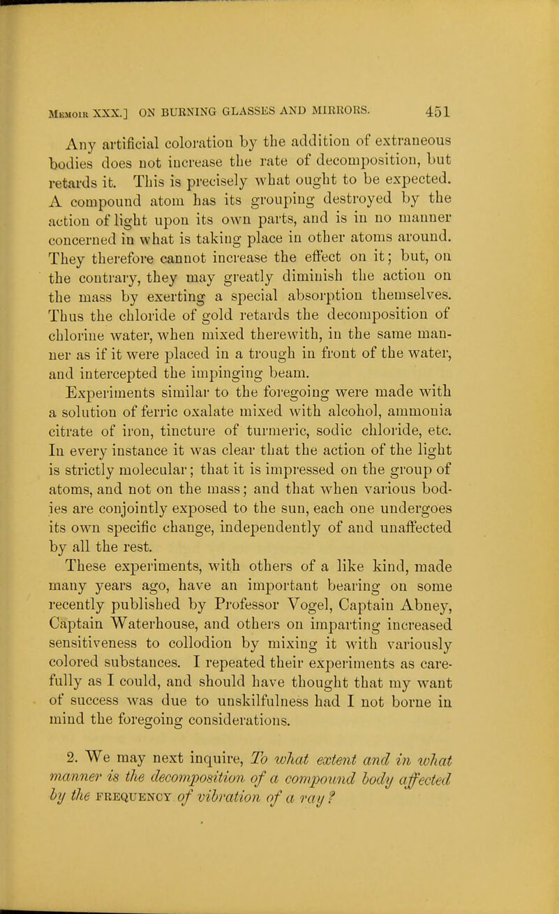 Any artificial coloi-ation by the addition of extraneous bodies does not increase the rate of decomj^osition, but retards it. This is precisely what ought to be expected. A compound atom has its grouping destroyed by the action of light upon its own parts, and is in no manner concerned in what is taking place in other atoms around. They therefore cannot increase the effect on it; but, on the contrary, they may greatly diminish the action on the mass by exerting a special absorption themselves. Thus the chloride of gold retards the decomposition of chlorine water, when mixed therewith, in the same man- ner as if it were placed in a trough in front of the water, and intercepted the impinging beam. Experiments similar to the foi'egoing were made with a solution of ferric oxalate mixed with alcohol, ammonia citrate of iron, tincture of turmeric, sodic chloride, etc. In every instance it was clear that the action of the light is strictly molecular; that it is impressed on the group of atoms, and not on the mass; and that when various bod- ies are conjointly exposed to the sun, each one undergoes its own specific change, independently of and unaffected by all the rest. These experiments, with others of a like kind, made many years ago, have an important bearing on some recently published by Professor Vogel, Captain Abney, Captain Waterhouse, and others on imparting increased sensitiveness to collodion by mixing it with variously colored substances. I repeated their expei-iments as care- fully as I could, and should have thought that my want of success was due to unskilfulness had I not borne in mind the foregoing considerations. 2. We may next inquire, To tvhat extent and in loliat manner is the deG07nposition of a compound body affected by the frequency of vibration of a ray f