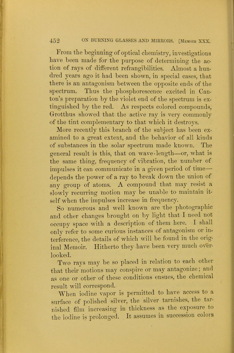 From tlie beginning of optical chemistry, investigations have been made for the jDurpose of determining the ac- tion of rays of different refrangibilities. Ahnost a hun- dred years ago it had been shown, in special cases, that there is an antagonism between the 02:)posite ends of the spectrum. Thus the phosphorescence excited in Can- ton's preparation by the violet end of the spectrum is ex- tinguished by the red. As respects colored compounds, Grotthus showed that the active ray is very commonly of the tint complementary to that which it destroys. More recently this branch of the subject has been ex- amined to a great extent, and the behavior of all kinds of substances in the solar spectrum made known. The general result is this, that on wave-length—or, what is the same thing, frequency of vibration, the number of impulses it can communicate in a given period of time— depends the power of a ray to break down the union of any group of atoms. A compound that may resist a slowly recurring motion may be unable to maintain it- self when the impulses increase in fi-equency. So numerous and well known are the photographic and other changes brought on by light that I need not occupy space with a description of them here, I shall only refer to some curious instances of antagonism or in- terference, the details of which will be found in the orig- inal Memoir. Hitherto they have been very much over- looked. Two rays may be so placed in relation to each other that their motions may conspire or may antagonize; and as one or other of these conditions ensues, the chemical result will correspond. When iodine vapor is permitted to have access to a surface of polished silver, the silver tarnishes, the tar- nished film increasing in thickness as the exposure to the iodine is prolonged. It assumes in succession colors