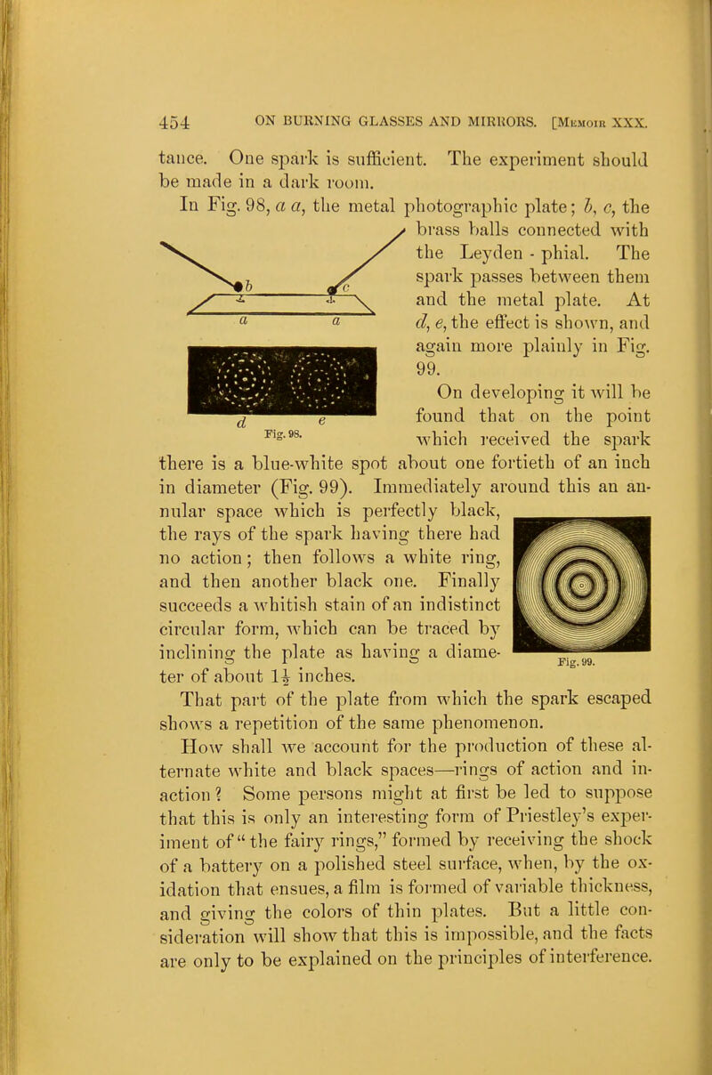 Fig. 98. taiice. One spark is sufficient. The experiment sliould be made in a dark room. In Fig. 98, a a, the metal photographic plate; c, the brass balls connected with the Leyden - phial. The spark passes between them and the metal plate. At cl, e, the eflfect is shown, and again more plainly in Fig. 99. On developing it will be found that on the point which received the spark there is a blue-white spot about one fortieth of an inch in diameter (Fig. 99). Immediately around this an an- nular space which is perfectly black, the rays of the spark having there had no action; then follows a white ring, and then another black one. Finally succeeds a whitish stain of an indistinct circular form, which can be traced by inclining the plate as having a diame- ter of about 1^ inches. That part of the plate from which the spark escaped shows a repetition of the same phenomenon, HoAV shall we account for the production of these al- ternate white and black spaces—rings of action and in- action ? Some persons might at first be led to suppose that this is only an interesting form of Priestley's exper- iment of the fairy rings, formed by receiving the shock of a battery on a polished steel surface, when, by the ox- idation that ensues, a film is formed of variable thickness, and giving the colors of thin plates. But a little con- sideration will show that this is impossible, and the facts are only to be explained on the principles of interference. Fig. 99.