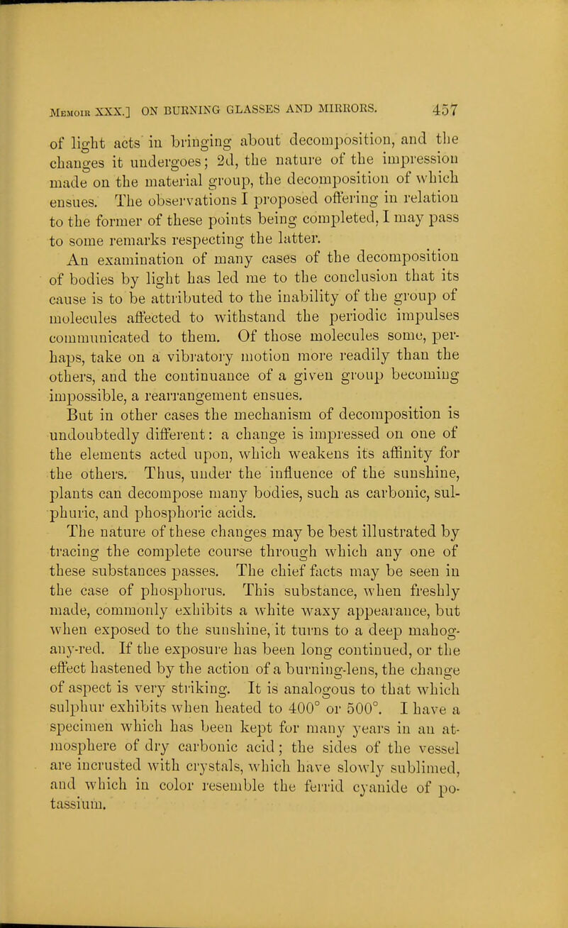 of light acts' iu bringing about decomposition, and the changes it undergoes; 2d, the nature of the impression made on the material group, the decomposition of which ensues. The obsei-vations I pi-oposed offering in relation to the former of these points being completed, I may pass to some remarks respecting the latter. An examination of many cases of the decomposition of bodies by light has led me to the conclusion that its cause is to be attributed to the inability of the group of molecules affected to withstand the periodic impulses communicated to them. Of those molecules some, per- haps, take on a vibi'atory motion more readily than the others, and the continuance of a given group becoming impossible, a rearrangement ensues. But in other cases the mechanism of decomposition is undoubtedly different: a change is impressed on one of the elements acted upon, which weakens its affinity for the others. Thus, under the influence of the sunshine, plants can decompose many bodies, such as carbonic, sul- phuric, and phosphoric acids. The nature of these changes may be best illustrated by tracing the complete course through which any one of these substances passes. The chief facts may be seen in the case of phosphorus. This substance, when freshly made, commonly exhibits a white waxy appearance, but when exposed to the sunshine, it turns to a deep mahog- any-red. If the exposure has been long continued, or the effect hastened by the action of a burning-lens, the change of aspect is very striking. It is analogous to that w^hich sulphur exhibits when heated to 400° or 500°. I have a specimen which has been kept for many years iu an at- mosphere of dry carbonic acid; the sides of the vessel are incrusted with crystals, ^vhich have slowly sublimed, and which in color resemble the ferrid cyanide of po- tassium.