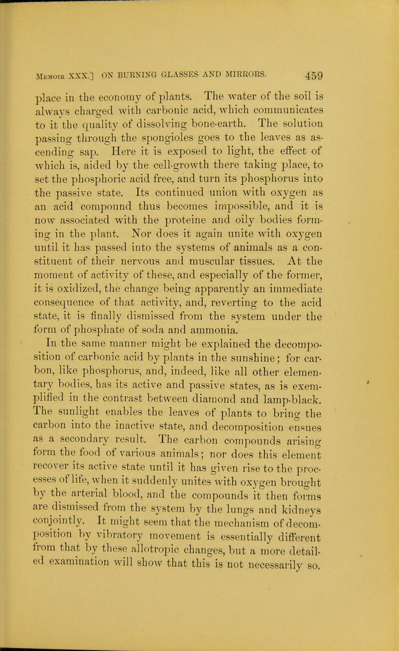 place in the economy of plants. The water of the soil is always charged with carbonic acid, which communicates to it the quality of dissolving bone-earth. The solution passing through the spongioles goes to the leaves as as- cending sap. Here it is exposed to light, the effect of which is, aided by the cell-growth there taking j)lace, to set the phosphoric acid free, and turn its phosphorus into the passive state. Its continued union with oxygen as an acid compound thus becomes impossible, and it is now associated with the proteine and oily bodies form- ing in the plant. Nor does it again unite with oxygen until it has passed into the systems of animals as a con- stituent of their nervous and muscular tissues. At the moment of activity of these, and especially of the former, it is oxidized, the change being apparently an immediate consequence of that activity, and, reverting to the acid state, it is finally dismissed from the system under the form of phosphate of soda and ammonia. In the same manner might be explained the decompo- sition of carbonic acid by plants in the sunshine; for car- bon, like phosphoi-us, and, indeed, like all other elemen- tary bodies, has its active and passive states, as is exem- plified in the contrast between diamond and lamp-black. The sunlight enables the leaves of plants to bring the carbon into the inactive state, and decomposition en.^ues as a secondary result. The carbon compounds arising form the food of various animals; nor does this element recover its active state until it has given rise to the proc- esses of life, when it suddenly unites with oxygen brought by the arterial blood, and the compounds it then forms are dismissed from the system by the lungs and kidneys conjointly. It might seem that the mechanism of decom- position by vibratoiy movement is essentially different from that by these allotropic changes, but a more detail- ed examination will show that this is not necessarily so.