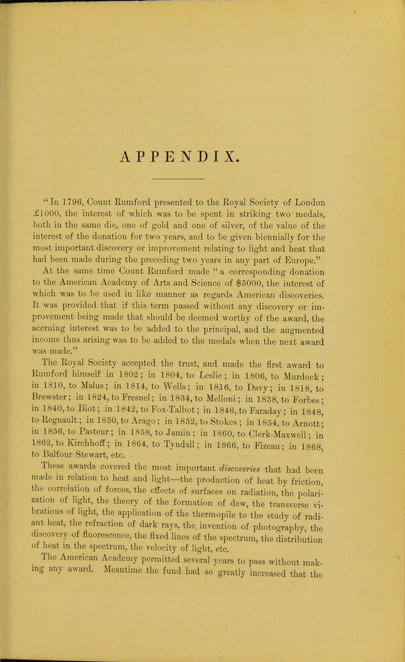 APPENDIX. In 1796, Count Eumford presented to the Royal Society of London £1000, the interest of which was to be spent in striking two medals, both in the same die, one of gold and one of silver, of the value of the interest of the donation for two years, and to be given biennially for the most important discovery or improvement relating to light and heat that had been made during the preceding two years in any part of Europe. At the same time Count Eumford made  a corresponding donation to the American Academy of Arts and Science of $5000, the interest of which was to be used in like manner as regards American discoveries. It was provided that if this term passed without any discovery or im- provement being made that should be deemed worthy of the award, the accruing interest was to be added to the principal, and the augmented income thus arising was to be added to the medals when the next award was made. The Royal Society accepted the trust, and made the first award to Eumford himself in 1802; in 1804, to Leslie; in 1806, to Murdock; in 1810, to Mains; in 1814, to Wells; in 1816, to Davy; in 1818, to Brewster; in 1824, to Fresnel; in 1834, to Melloni; in 1838, to Forbes; in 1840, to Biot; in 1842, to Fox-Talbot; in 1846, to Faraday ; in 1848,' toRegnault; in 1850, to Arago; in 1852, to Stokes ; in 1854, to Arnott ; in 1856, to Pasteur; in 1858, to Jamin; in 1860, to Clerk-Maxwell; in 1862, to Kirchhoff; in 1864, to Tyndall; in 1866, to Fizeau; in 1868, to Balfour Stewart, etc. ' These awards covered the most important discoveries that had been made in relation to heat and light—the production of heat by friction the correlation of forces, the effects of surfaces on radiation, the polari- zation of light, the theory of the formation of dew, the transverse vi- brations of light, the application of the thermopile to the study of radi- ant heat, the refraction of dark rays, the invention of photography the discovery of fluorescence, the fixed lines of the spectrum, the distribution of heat in the spectrum, the velocity of light, etc. _ The American Academy permitted scvoral'ycars to pass without mak- ing any award. Meantime the fund had so greatly increased that the