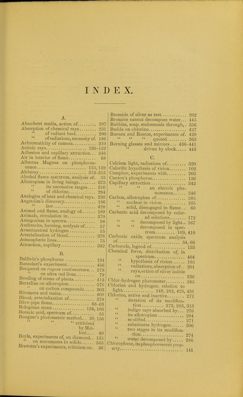 INDEX. Absorbent media, action of 197 Absorption of chemical rays 231 . . of radiant Iieiit 200  ofradiaiions, necessity of. ]8t! Achromaticity of camera 210 Actinic rays 130-132 Adhesion and capillary attraction... 346 Air in interior of flame 68 Albertus Magnus on phosphores- cence 135,1.59 Alchemy 313-315 Alcohol flame spectrum, analysis of. .55 AUotropism in living beings. 375  its successive stages 310  of chlorine 284 Analogies of heat and chemical rays. 230 Angstrom's discovery 186  law 428 Animal and flame, analogy of. 189 Animals, circulation in 370 Antagonism in sjiectra 98 Anthracite, burning, analysis of 57 Arseniuretted iiydrogen 55 Arterialization of blood 378 Atmospheric lines 75 Attraction, capillary 34.2 B. Baldwin's phosphorus 134. Bancnlari's experiment 456 Becquerel on rai/ons conlinuateurs... 278  on ultra red lines 79 Bending of stems of plants 413 Berzeliiis on allotropism 370 on carbon compounds 303 Bitumens and resins 408 J51ood, arterialization of 373 151ou-])ipe flame 68-69 Bologiiian stone I34 J5oracic acid, spectrum of ' 55 i$ouguer's photometric method... 30 156 criticised by Mel- . loni.... 49 Boyle, experiments of, on diamond.. 135  on inovemoiits in solids 343 Brewster's experiments, criticism on. 36 Bromide of silver as test 202 Bromine cannot decompose water... 445 Bubbles, soap, endosmosis through,. 356 Budde on ciilorine 427 Bunsen and Eoscoe, experiments of. 429    quoted 263 Burning glasses and mirrors... 436-441  driven by clock 443 Calcium light, radiations of 320 Calorific hypothesis of vision 102 Camphor, experiments with 203 Canton's phosphorus 136 Capillary attraction 342   an electric phe- nomenon 346 Carbon, allotropism of 285  nucleus in vision 105  solid, disengaged in flame .. 60 Carbonic acid decomjjosed by color- ed solutions 172   decomposed by light.. 167 '*  decomposed in spec- trum 169,410 Carbonic oxide, spectrum analvsis of '.54,66 Carbuncle, legend of. 133 Chemical force, distribution of, in spectrum 404  hypothesis of vision 105  radiations, absorption of.. 201  rays,action of silver iodide ^, , , on 236 ( hlor-hydrogen ]ihotometer 245 Chlorine and hydrogen, relation to flight 248, 282, 425, 431 Chlorine, active and inactive 271  duration of its modifica- tion 273, 283, 313 indigo rays absorbed by... 276  its allotropism .,. 284  modified 271  substitutes hydrogen 306  two stages in its modifica- tion 274 water decomposed by 286 Ciilorophane, itsiihosphore.sccnt prop- 141