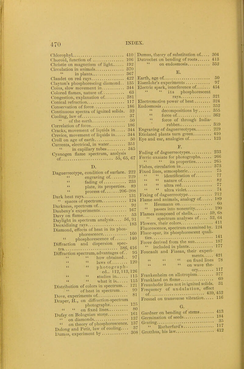 Chlovophyl 410 (hoi'oid, function of 100 Christie on magnetism of light 192 Circulation in animals 370  in plants 367 Claudet on red rays 422 Clayton's phosphorescing diamond.. IS.') Coins, slow movement in 344 Colored flames, nature of 63 Congestion, explanation of. 381 Conical refraction 117 Conservation of force 180 Continuous spectra of ignited solids. 32 Cooling, law of 37  of the earth 50 Correlation of force 180 Cracks, movement of liquids in 344 Crevice, movement of liquids in 344 CroU on age of earth 50 Currents, electrical, in water 351  in capillary tubes 345 Cyanogen flame spectrum, analysis of 55, 65, 67 D. Daguerreotype, condition of surface. 222  engraving of. 229  fading of 233  plate, its properties. 89 process of 206-208 Dark heat rays 131  spaces of spectrum 124 ];)arkness, spectrum of 92 Daubeny's experiments 167 Davy on flame 53 Daylight in spectrum analysis 66, 91 Deoxidizing rays Diamond, effects of heat in its phos phorescence 160  phosphorescence of 140 Diffraction and dispersion spec tra 386, 416 Diffraction spectrum, advantages of.. 95   how obtained.. 97   laws of 120   photograph ed.. 112,113,126   studies in 115   what it is 115 Distribution of colors in spectrum... 121  of heat in spectrum 90 Dove, experiments of. 81 Draper, H., on diffraction-spectrum photographs 125   on fixed lines 80 Dufoy on Bolognian stone 161  on diamonds 137  on theory of phosphorescence. 137 Dulong and Fetit, law of cooling.... 37 Dumas, experiment by 308 Dumas, theory of substitution of. 304 Dutrochet on bending of roots 413  on endosmosis 352 E. Earth, age of. 50 Eisenlohr's experiments 97 Electric spark, interference of...;... 454   its phosphorescent rays 321 Electromotive power of heat 324 Endosmosis 352  decompositions bv 355  force of. .' 362  force of through India- rubber 359 Engraving of daguerreotypes 229 Etiolated plants turn green 410 Eye and ear, analogies of 123 183 Fading of daguerreotypes 233 Ferric oxalate for photographs 260   its properties 26.3 Fishes, circulation in 373 Fixed lines, atmospheric 75   identification of 77   nature of. 82   ultra red 77   ultra violet 74: Fixing of daguerreotype 212 Flame and animals, analogy of. 189  Heumann on •••• 60  passes into nonentity 190 Flames composed of shells 59, 6»  spectrum analyses of 52, 64 Flowers, their colors 411 Fluorescence, spectrum examined by. 124 Fluor-spar, its phosphorescent quali- ties 1*1 Force derived from the sun 187  included in plants 177 Foucault and Fizeau, their experi- ments 421  '«  on fixed lines 78    on wave the- ory., 117 Frankenheim on allotropism 377 Frankland on flame 60 Fraunhofer lines not in ignited solids. 31 Frequency of undulation, effect of 439,4.52 Fresnel on transverse vibration 110 Gardner on bending of stems 413 Germination of seeds Ip4 Grating 'f'  Rutherfurd's 11' Grotthus, his law 412