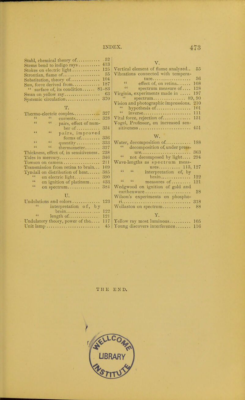 Stnhl, clieniical theory of 52 Stems beiul to iiuliRO rays 413 Stokes on electric light 125 Strontian, tiuinc of •''•'> Substitution, theory of 10-t Sun, force derived from 187  surface of, its condition 81-83 Swan on yellow ray 63 Systemic circulation 370 T. Thermo-electric couples 327   currents 328   pairs, effect of num- ber uf 334   pairs, improved forms of 336  quantity 333   thermometer 327 Thickness, effect of, in sensitiveness. 238 Tides in mercury 346 Towson on camera 211 Transmission from retina to brain... 109 Tyndall on distribution of heat 38)  on electric light 300  on ignition of platinum 433.  on spectrum 384 U. Undulations and colors 123  interpretation of, by brain 122  length of 121 Undulatory theory, power of the 117 Unit lamp 45 V. Vertical clement of flame analyzed.. 55 Vibrations connected with tempera- ture 36  effect of, on retina 108  spectrum measure of.... 128 Virginia, exjieriments made in 197  spectrum 89, 90 Vision and photographic impressions. 210  hypothesis of 101  inverse Ill Vital force, rejection of 131 Vogel, Professor, on increased sen- sitiveness 451 W. Water, decomposition of. 188  decomposition of,underpress- ure 363  not decomposed by light 294 Wave-lengths as spectrum meas- ures 113, 127   interpretation of, by brain 122   measures of 121 Wedgwood on ignition of gold and earthenware 28 Wilson's experiments on phospho- ri 318 Wollaston on spectrum 88 Y. Yellow ray most luminous 105 Young discovers interference 116 THE END.