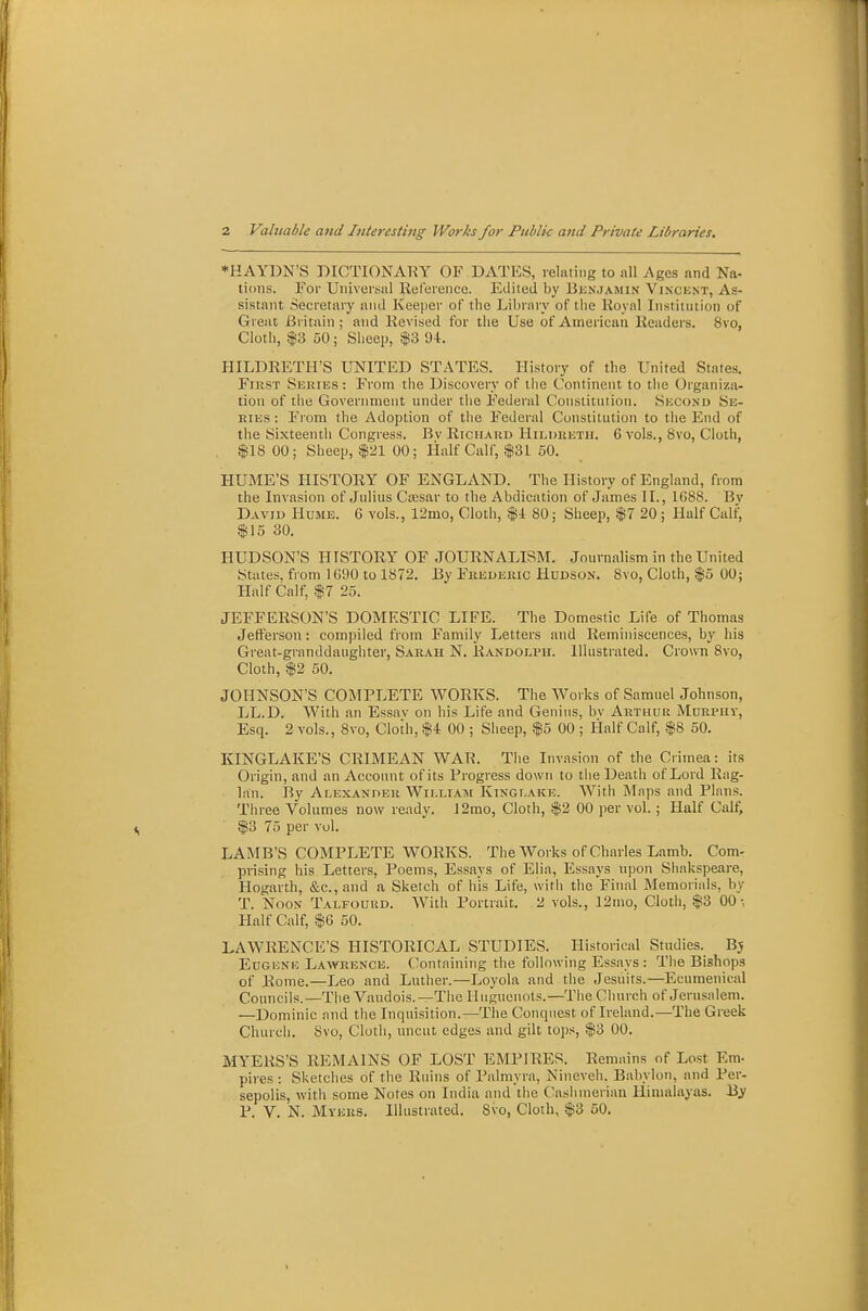 *HAYDN'S DICTIONARY OF DATES, relating to all Ages and Na- ticiiis. For Universal Reference. Edited by Bunjamin Vincknt, As- sistant Secretary and Keeper of the Library of the Royal luHtitntion of Great Britain; and Revised for the Use of American Readers. 8vo, Cloth, 13 50 ; Sheep, f 3 9-t. HILDRETH'S LTSTITED STATES. History of the United States. First Shries : From the Discovery of liie Continent to the Organiza- tion of the Government under the Federal Constitution. Shcond Se- ries : From the Adoption of the Federal Constittition to the End of the Sixteentli Congress. By Richard Hildeeth. 6 vols., 8vo, Cloth, $18 00; Sheep, $21 00; Half Calf, $31 60. HUME'S HISTORY OF ENGLAND. The History of England, from the Invasion of Jidius Ca;sar to the Abdication of James II., 1688. Bv Daviu Hume. 6 vols., 12mo, Cloth, $1 80; Sheep, $7 20 ; Half Calf, $15 30. HUDSON'S HISTORY OF JOURNALISM. Journalism in the United States, from 1690 to 1872. By Frederic Hddson. 8vo, Cloth, $5 00; Half Calf, $7 25. JEFFERSON'S DOMESTIC LIFE. The Domestic Life of Thomas Jefferson : compiled from Family Letters and Reminiscences, by his Great-granddaughter, Sarah N. Randolph. Illustrated. Crown Bvo, Cloth, $2 50. JOHNSON'S COMPLETE WORKS. The Works of Samuel Johnson, LL.D. With an Essav on bis Life and Genius, bv Arthur Mdrphv, Esq. 2 vols., 8vo, Cloth, $4 00 ; Sheep, $5 00 ; Half Calf, $8 50. KINGLAKE'S CRIMEAN WAR. The Invasion of the Crimea: its Origin, and an Account of its Progress down to the Death of Lord Rag- lan. By Alexander Williatm Kinglake. With Maps and Plans. Three Volumes now ready. J2mo, Cloth, $2 00 per vol.; Half Cali; $3 75 per vol. LAMB'S COMPLETE WORKS. The Works of Charles Lamb. Com- prising his Letters, Poems, Essays of Elia, Essays upon Shakspeare, Hogarth, &c.,and a Sketch of his Life, with the Final Memorials, by T. Noon Talfourd. With Portrait. 2 vols., 12mo, Cloth, $3 00-, Half Calf, $6 50. LAWRENCE'S HISTORICAL STUDIES. Historical Studies. Bj Eugene Lav?rence. (lontnining the following Essays : The Bishops of Rome.—Leo and Luther.—Loyola and tiie Jesuits.—Ecumenical Councils.—The Vaudois.—The Huguenots.—The Church of Jerusalem. —Dominic and the Inquisition.—The Conquest of Ireland.—The Greek Church. 8vo, Cloth, uncut edges and gilt tojis, $3 00. MYERS'S REMAINS OF LOST EMPIRES. Remains of Lost Em- pires : Sketches of the Ruins of Palmyra, Nineveh, Babylon, and Per- sepolis, with some Notes on India and the Casiimerian Himalayas. By P. V. N. Myeks. Illustrated. 8vo, Cloth, $3 50.